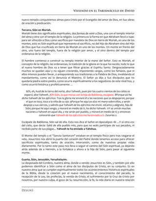 Viviendo en el Tabernáculo de David
Devo43
nuevo reinado conquistemos almas para Cristo por el Evangelio del amor de Dios, en Sus obras
de oración y predicación.
Tercero, Sión en Moriah.
Moriah tiene dos significados espirituales, dos formas de venir a Dios, una con el templo interior
del alma y otra con el templo de la religión. La primera es la forma en que Abraham llevó a Isaac
para ser ofrecido a Dios como sacrificio por mandato de Dios en tierra de Moriah, en uno de los
montes, esto es Sión espiritual que representa el sacrificio, no del hijo de Abraham sino del Hijo
de Dios que fue crucificado en tierra de Moriah en uno de los montes. Un monte en frente del
otro, uno fuera del templo, fuera de la religión por amor, y el otro dentro del templo por
ordenanza de la religión.
El hombre comienza a construir su templo interior de la mano del Señor. Esto es Moriah, el
concepto de la religión, las ordenanzas, la tradición de la iglesia en la que ha nacido, todo lo que
el nuevo hombre de Dios va a tener que filtrar gracias al Espíritu Santo. Desgraciadamente
muchos se quedan aquí y no siguen creciendo, imponiendo cargas, como los fariseos, que ni
ellos mismos pueden llevar, o anteponiendo sus tradiciones a la Palabra de Dios, invalidando el
mandamiento, como así lo denuncia el Maestro. El Señor ya dijo a Sus discípulos que no
quedaría piedra sobre piedra, como ocurre espiritualmente a los seguidores de este nivel hoy, y
como ocurrió histórica y proféticamente: ...
6Eh, eh, huid de la tierra del norte, dice Yahweh, pues por los cuatro vientos de los cielos os
esparcí, dice Yahweh. 7Oh Sión, la que moras con la hija de Babilonia, escápate. 8Porque así ha
dicho Yahweh de los ejércitos: Tras la gloria me enviará él a las naciones que os despojaron; porque
el que os toca, toca a la niña de su ojo. 9Porque he aquí yo alzo mi mano sobre ellos, y serán
despojo a sus siervos, y sabréis que Yahweh de los ejércitos me envió. 10Canta y alégrate, hija de
Sión; porque he aquí vengo, y moraré en medio de ti, ha dicho Yahweh. 11Y se unirán muchas
naciones a Yahweh en aquel día, y me serán por pueblo, y moraré en medio de ti; y entonces
conocerás que Yahweh de los ejércitos me ha enviado a ti. Zacarías 2.
Escápate de Babilonia, Sión sal de ella. Esto nos dice el Señor en Apocalipsis 18: ...Y oí otra voz
del cielo, que decía: Salid de ella pueblo mío, para que no seáis partícipes de sus pecados, ni
recibáis parte de sus plagas... Yahweh te ha enviado a Yahshua.
El Monte del templo y el "Sancta Santorum" estaban en el templo físico pero tras rasgarse el
velo, Jesucristo nos abrió la puerta del corazón del Padre donde tenemos acceso para ofrecer
sacrificios espirituales, tanto de oración, intercesión, como de nuestras propias vidas
diariamente. Por lo tanto este paso nos lleva a seguir el camino del Sión espiritual, ya dejando
atrás además de a Hermón, a la fortaleza y ahora a la hija de Sión, para pasar al siguiente
monte.
Cuarto, Sión, Jerusalén, Yerushalayim.
La desposada del Cordero, nuestra alma, donde a venido Jesucristo es Sión, y también por ello
podemos identificar a Sión como el alma de los discípulos de Cristo, en su conjunto. Es en
nuestra alma que se cumplen espiritualmente todos los acontecimientos históricos espirituales
de la Biblia, desde la creación por el nuevo nacimiento, el conocimiento del pecado, la
recepción de la Ley, las profecías, la venida de Cristo, el sufrimiento por la Cruz de Cristo por
nosotros, por nuestra culpa, el gozo de Su resurrección, la fe, la vida diaria en nuestra relación
 