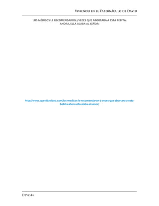 Viviendo en el Tabernáculo de David
Devo44
LOS MÉDICOS LE RECOMENDARON 5 VECES QUE ABORTARA A ESTA BEBITA.
AHORA, ELLA ALABA AL SEÑOR!
http://www.quevidavideo.com/los-medicos-le-recomendaron-5-veces-que-abortara-a-esta-
bebita-ahora-ella-alaba-al-senor/
 