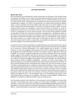 Viviendo en el Tabernáculo de David
Devo45
LOS PASOS PARA SION-2
Quinto, Sión, Israel.
Nos encontramos con la pertenencia a Israel, formar parte de Sión que es muy atractivo para
los creyentes de la Biblia, y no me refiero a la nación literal que también es celosa de ello, sino al
Israel de Dios, que incluye tanto a Judíos Mesiánicos como a Gentiles Cristianos, lo que una vez
en el Cielo será lo mismo. La pertenencia es un enfoque en el que muchos, aun hoy, se quedan
completamente cegados. Me refiero a la pertenencia a las distintas denominaciones, iglesias,
cultos, y sectas, concepto este del que deben todos salir, pues en un mismo Espíritu y en un
mismo cuerpo fuimos todos bautizados en Jesucristo vivo, seamos Gentiles o Judíos. Sí, somos
cuerpo de Cristo, todos nos necesitamos, como dice la Escritura en 1Coríntios 12, el ojo no
puede decirle al oído que no lo necesita y viceversa. Este es un importante paso espiritual que
es pasar a comprender que somos cuerpo de Cristo y vivir de este modo, pudiendo compartir
las maravillas del Señor con hermanos de distintas congregaciones y de distintos países sin
enfrentamientos, siempre que sigan la sana doctrina, claro está, porque distintos son los dones
de la Iglesia y distintos los ministerios que el Señor puso en Su sola potestad, y quien organiza
todo este proyecto es el Espíritu Santo para la edificación de todos en todo tiempo y
circunstancias que solo Él conoce. Les garantizo, por experiencia propia, que es de gran gozo
encontrar amigos en Cristo de tantas partes del mundo.
Ecumenismo no es lo mismo que limpieza y santidad doctrinal y circuncisión del corazón, que es
a lo que me refiero, pues de ningún modo podemos aceptar las falsas doctrinas que se predican
en el mundo por muchos predicadores y por muchas iglesias que se llaman a sí mismo
Cristianos. El culto a las imágenes condenado por Dios hasta la saciedad aún sigue vigente en
tantas iglesias que también fomentan la oración a los muertos, santos y vírgenes, en contra del
Evangelio de Jesucristo, siguiendo tradiciones de hombres heredadas del mundo Romano,
Griego y pagano. Otras predican todo tipo de doctrinas contrarias al Evangelio, se proclaman
únicos testigos de Jesucristo, otros aceptan abominaciones sexuales dentro de sus iglesias, por
no nombrar el maltrato psicológico que imparten otras tantas lideradas por falsos profetas,
falsos maestros, llenas de espíritus engañadores. ...Amados, no creáis a todo espíritu, sino
probad los espíritus si son de Dios; porque muchos falsos profetas han salido por el mundo. En
esto conoced el Espíritu de Dios: Todo espíritu que confiesa que Jesucristo ha venido en carne,
es de Dios: y todo espíritu que no confiesa que Jesucristo ha venido en carne, no es de Dios; y
este es el espíritu del anticristo, el cual ahora ya está en el mundo. Hijitos, vosotros sois de Dios,
y los habéis vencido; porque mayor es el que está en vosotros que el que está en el mundo.
Ellos son del mundo; por eso hablan del mundo y el mundo los oye. Nosotros somos de Dios; el
que conoce a Dios, nos oye; el que no es de Dios, no nos oye. En esto conoced el espíritu de
verdad y el espíritu de error... nos recomienda 1Juan 4. Ó, ¡Escudriñad las Escrituras!, como
recomendó el Señor, para que no nos engañen. Pues bien, en muchas iglesias, además de en
religiones no cristianas, se habla del mundo, y claro, el mundo los oye.
Ni el ecumenismo dentro del Cristianismo ni el ecumenismo entre las religiones es lo que Dios
nos pide. El ecumenismo que todo lo acepta es lo mismo que el adulterio, o la fornicación
espiritual, o lo que es lo mismo y que hace la gran remera de Babilonia espiritual, denunciada en
Apocalipsis 17 y que Dios aborrece y destruye, advirtiendo a Su pueblo, otra vez en el vs. 4 del
Cáp.18: ...salid de ella pueblo mío, para que no seáis partícipes de sus pecados, ni recibáis parte
 