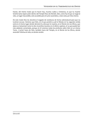 Viviendo en el Tabernáculo de David
Devo45
hacían, del mismo modo que lo hacen hoy, muchos Judíos y Cristianos, es que Su muerte
tendría tanta repercusión dentro del Templo físico de Moriah, Sión, como fue el que se rasgó el
velo, un lugar inaccesible, solo accesible para el sumo sacerdote, y claro está, por Dios mismo.
De este modo Dios les devolvía el rasgado de vestiduras de forma sobrenatural para que no
tuvieran excusa. Veremos que Sión, en el que pondrá su pié el Mesías en Su segunda venida
está en el mismo lugar donde derramó Su alma por la nuestra, en el Monte de Los Olivos, que
abarca a Getsemaní como lo dice el profeta Zacarías en el último capítulo, el 14 que puede leer
más adelante comentado, porque en él veremos todas las profecías sobre Sión en un mismo
Texto. A priori fuera de Sión, también fuera del Templo, en el Monte de los Olivos, donde
ascendió Yahshua al cielo, es donde vendrá.
 
 