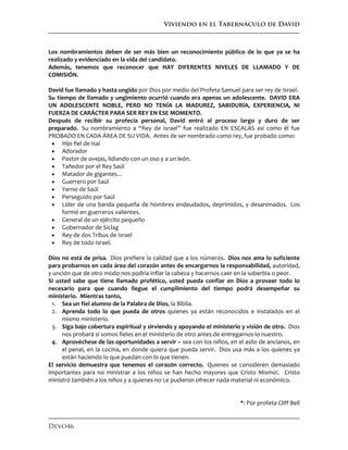 Viviendo en el Tabernáculo de David
Devo46
Los nombramientos deben de ser más bien un reconocimiento público de lo que ya se ha
realizado y evidenciado en la vida del candidato.
Además, tenemos que reconocer que HAY DIFERENTES NIVELES DE LLAMADO Y DE
COMISIÓN.
David fue llamado y hasta ungido por Dios por medio del Profeta Samuel para ser rey de Israel.
Su tiempo de llamado y ungimiento ocurrió cuando era apenas un adolescente. DAVID ERA
UN ADOLESCENTE NOBLE, PERO NO TENÍA LA MADUREZ, SABIDURÍA, EXPERIENCIA, NI
FUERZA DE CARÁCTER PARA SER REY EN ESE MOMENTO.
Después de recibir su profecía personal, David entró al proceso largo y duro de ser
preparado. Su nombramiento a “Rey de Israel” fue realizado EN ESCALAS así como él fue
PROBADO EN CADA ÁREA DE SU VIDA. Antes de ser nombrado como rey, fue probado como:
 Hijo fiel de Isaí
 Adorador
 Pastor de ovejas, lidiando con un oso y a un león.
 Tañedor por el Rey Saúl
 Matador de gigantes…
 Guerrero por Saúl
 Yerno de Saúl
 Perseguido por Saúl
 Líder de una banda pequeña de hombres endeudados, deprimidos, y desanimados. Los
formó en guerreros valientes.
 General de un ejército pequeño
 Gobernador de Siclag
 Rey de dos Tribus de Israel
 Rey de todo Israel.
Dios no está de prisa. Dios prefiere la calidad que a los números. Dios nos ama lo suficiente
para probarnos en cada área del corazón antes de encargarnos la responsabilidad, autoridad,
y unción que de otro modo nos podría inflar la cabeza y hacernos caer en la soberbia o peor.
Si usted sabe que tiene llamado profético, usted pueda confiar en Dios a proveer todo lo
necesario para que cuando llegue el cumplimiento del tiempo podrá desempeñar su
ministerio. Mientras tanto,
1. Sea un fiel alumno de la Palabra de Dios, la Biblia.
2. Aprenda todo lo que pueda de otros quienes ya están reconocidos e instalados en el
mismo ministerio.
3. Siga bajo cobertura espiritual y sirviendo y apoyando el ministerio y visión de otro. Dios
nos probará si somos fieles en el ministerio de otro antes de entregarnos lo nuestro.
4. Aprovéchese de las oportunidades a servir – sea con los niños, en el asilo de ancianos, en
el penal, en la cocina, en donde quiera que pueda servir. Dios usa más a los quienes ya
están haciendo lo que puedan con lo que tienen.
El servicio demuestra que tenemos el corazón correcto. Quienes se consideren demasiado
importantes para no ministrar a los niños se han hecho mayores que Cristo Mismo!. Cristo
ministró también a los niños y a quienes no Le pudieron ofrecer nada material ni económico.
*: Por profeta Cliff Bell
 