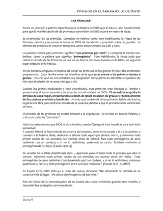 Viviendo en el Tabernáculo de David
Devo9
LAS PRIMICIAS*
Existe un principio y patrón específico para la Palabra de DIOS que es básico, aún fundamental,
para que la manifestación de las promesas y provisión de DIOS ocurra en nuestras vidas.
Es el principio de las primicias. Conocido en hebreo como Yom HaBikkurim, la Fiesta de las
Primicias celebra y reconoce la mano de DIOS de bendición y provisión sobre Su pueblo. La
ofrenda de primicias es vista tan temprano como en los tiempos de Caín y Abel.
La palabra hebrea para primicias significa “una promesa por venir” y comparte la misma raíz,
bekhor, como la palabra que significa “primogénito”. Yom HaBikkurim, la fiesta judía que
celebra la Fiesta de las Primicias, es una de las fiestas más mencionadas en la Biblia, en segundo
lugar después de la Pascua.
En los tiempos antiguos, el proceso de juntar las primicias de los granos involucraba esmerados
preparativos. Cada familia entre los israelitas tenía que estar atenta a los primeros brotes o
granos. Una vez que los encontraban, los designaban como primeros atándoles un pedazo de
hilo rojo alrededor de la rama, vástago o vid.
Cuando los granos maduraban y eran cosechados, esas primicias eran llevadas al Templo y
presentadas al sumo sacerdote de acuerdo con el modelo de DIOS. El sacerdote aceptaba la
ofrenda de cada hogar, presentándola al DIOS de Israel en acción de gracias y reconocimiento
de Su continua provisión y bendición. Una vez que la ofrenda de las primicias había sido hecha,
la gente era libre para disfrutar el resto de la cosecha, debido a que lo primero había santificado
el resto.
El principio de las primicias no estaba limitado a la vegetación. Se lo halla en toda la Palabra, y
trata con todas las “primicias”.
Note las instrucciones que DIOS le dio a Moisés cuando Él preparó a los israelitas para salir de la
esclavitud:
Y cuando Jehová te haya metido en la tierra del cananeo, como te ha jurado a ti y a tus padres, y
cuando te la hubiere dado, dedicarás a Jehová todo aquel que abriere matriz, y asimismo todo
primer nacido de tus animales; los machos serán de Jehová. Mas todo primogénito de asno
redimirás con un cordero; y si no lo redimieres, quebrarás su cerviz. También redimirás al
primogénito de tus hijos. (Éxodo 13:11-13)
En versión de la Biblia Amplificada dice: …Apartarás para el Señor todo lo primero que abre el
vientre. Asimismo todo primer nacido de tus animales; los machos serán del Señor. Todo
primogénito de asno redimirás [sustituyéndolo por] un cordero, y si no lo redimieres, entonces
quebrarás su cerviz; y todo primogénito entre sus hijos redimirás.” (Éxodo 13:11 - 13 AMP)
En Éxodo 22:29 DIOS instruye a Israel de nuevo, diciendo: “No demorarás la primicia de tu
cosecha ni de tu lagar. Me darás el primogénito de tus hijos.”
Aún en medio de la reconstrucción de su ciudad destruida, Nehemías guardó este modelo, y
Jerusalén fue protegida como resultado.
 