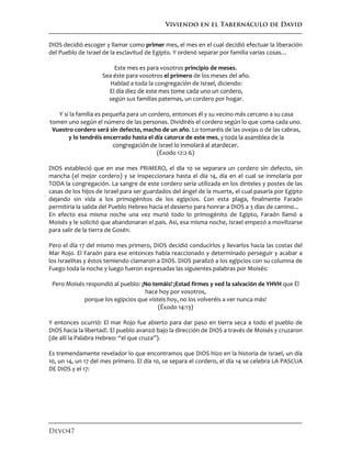 Viviendo en el Tabernáculo de David
Devo47
DIOS decidió escoger y llamar como primer mes, el mes en el cual decidió efectuar la liberación
del Pueblo de Israel de la esclavitud de Egipto. Y ordenó separar por familia varias cosas…
Este mes es para vosotros principio de meses.
Sea éste para vosotros el primero de los meses del año.
Hablad a toda la congregación de Israel, diciendo:
El día diez de este mes tome cada uno un cordero,
según sus familias paternas, un cordero por hogar.
Y si la familia es pequeña para un cordero, entonces él y su vecino más cercano a su casa
tomen uno según el número de las personas. Dividiréis el cordero según lo que coma cada uno.
Vuestro cordero será sin defecto, macho de un año. Lo tomaréis de las ovejas o de las cabras,
y lo tendréis encerrado hasta el día catorce de este mes, y toda la asamblea de la
congregación de Israel lo inmolará al atardecer.
(Éxodo 12:2-6)
DIOS estableció que en ese mes PRIMERO, el día 10 se separara un cordero sin defecto, sin
mancha (el mejor cordero) y se inspeccionara hasta el día 14, día en el cual se inmolaría por
TODA la congregación. La sangre de este cordero sería utilizada en los dinteles y postes de las
casas de los hijos de Israel para ser guardados del ángel de la muerte, el cual pasaría por Egipto
dejando sin vida a los primogénitos de los egipcios. Con esta plaga, finalmente Faraón
permitiría la salida del Pueblo Hebreo hacia el desierto para honrar a DIOS a 3 días de camino...
En efecto esa misma noche una vez murió todo lo primogénito de Egipto, Faraón llamó a
Moisés y le solicitó que abandonaran el país. Así, esa misma noche, Israel empezó a movilizarse
para salir de la tierra de Gosén.
Pero el día 17 del mismo mes primero, DIOS decidió conducirlos y llevarlos hacia las costas del
Mar Rojo. El Faraón para ese entonces había reaccionado y determinado perseguir y acabar a
los Israelitas y éstos temiendo clamaron a DIOS. DIOS paralizó a los egipcios con su columna de
Fuego toda la noche y luego fueron expresadas las siguientes palabras por Moisés:
Pero Moisés respondió al pueblo: ¡No temáis! ¡Estad firmes y ved la salvación de YHVH que Él
hace hoy por vosotros,
porque los egipcios que visteis hoy, no los volveréis a ver nunca más!
(Éxodo 14:13)
Y entonces ocurrió: El mar Rojo fue abierto para dar paso en tierra seca a todo el pueblo de
DIOS hacia la libertad!. El pueblo avanzó bajo la dirección de DIOS a través de Moisés y cruzaron
(de allí la Palabra Hebreo: “el que cruza”).
Es tremendamente revelador lo que encontramos que DIOS hizo en la historia de Israel, un día
10, un 14, un 17 del mes primero. El día 10, se separa el cordero, el día 14 se celebra LA PASCUA
DE DIOS y el 17:
 
