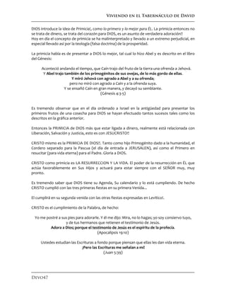 Viviendo en el Tabernáculo de David
Devo47
DIOS introduce la idea de Primicia!, como lo primero y lo mejor para ÉL. La primicia entonces no
se trata de dinero, se trata del corazón para DIOS, es un asunto de verdadera adoración!!
Hoy en día el concepto de primicia se ha malinterpretado y llevado a un extremo perjudicial, en
especial llevado así por la teología (falsa doctrina) de la prosperidad.
La primicia habla es de presentar a DIOS lo mejor, tal cual lo hizo Abel y es descrito en el libro
del Génesis:
Aconteció andando el tiempo, que Caín trajo del fruto de la tierra una ofrenda a Jehová.
Y Abel trajo también de los primogénitos de sus ovejas, de lo más gordo de ellas.
Y miró Jehová con agrado a Abel y a su ofrenda;
pero no miró con agrado a Caín y a la ofrenda suya.
Y se ensañó Caín en gran manera, y decayó su semblante.
(Génesis 4:3-5)
Es tremendo observar que en el día ordenado a Israel en la antigüedad para presentar los
primeros frutos de una cosecha para DIOS se hayan efectuado tantos sucesos tales como los
descritos en la gráfica anterior.
Entonces la PRIMICIA de DIOS más que estar ligada a dinero, realmente está relacionada con
Liberación, Salvación y Justicia, esto es con JESUCRISTO!!
CRISTO mismo es la PRIMICIA DE DIOS!!. Tanto como hijo Primogénito dado a la humanidad, el
Cordero separado para la Pascua (el día de entrada a JERUSALEN), así como el Primero en
resucitar (para vida eterna) para el Padre. Gloria a DIOS.
CRISTO como primicia es LA RESURRECCION Y LA VIDA. El poder de la resurrección en ÉL que
actúa favorablemente en Sus Hijos y actuará para estar siempre con el SEÑOR muy, muy
pronto.
Es tremendo saber que DIOS tiene su Agenda, Su calendario y lo está cumpliendo. De hecho
CRISTO cumplió con las tres primeras fiestas en su primera Venida...
El cumplirá en su segunda venida con las otras fiestas expresadas en Levítico!.
CRISTO es el cumplimiento de la Palabra, de hecho:
Yo me postré a sus pies para adorarle. Y él me dijo: Mira, no lo hagas; yo soy consiervo tuyo,
y de tus hermanos que retienen el testimonio de Jesús.
Adora a Dios; porque el testimonio de Jesús es el espíritu de la profecía.
(Apocalipsis 19:10)
Ustedes estudian las Escrituras a fondo porque piensan que ellas les dan vida eterna.
¡Pero las Escrituras me señalan a mí!
(Juan 5:39)
 