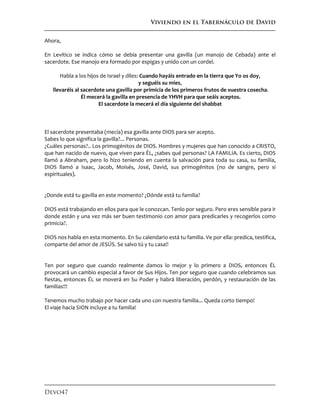 Viviendo en el Tabernáculo de David
Devo47
Ahora,
En Levítico se indica cómo se debía presentar una gavilla (un manojo de Cebada) ante el
sacerdote. Ese manojo era formado por espigas y unido con un cordel.
Habla a los hijos de Israel y diles: Cuando hayáis entrado en la tierra que Yo os doy,
y seguéis su mies,
llevaréis al sacerdote una gavilla por primicia de los primeros frutos de vuestra cosecha.
Él mecerá la gavilla en presencia de YHVH para que seáis aceptos.
El sacerdote la mecerá el día siguiente del shabbat
El sacerdote presentaba (mecía) esa gavilla ante DIOS para ser acepto.
Sabes lo que significa la gavilla?... Personas.
¿Cuáles personas?.. Los primogénitos de DIOS. Hombres y mujeres que han conocido a CRISTO,
que han nacido de nuevo, que viven para ÉL, ¿sabes qué personas? LA FAMILIA. Es cierto, DIOS
llamó a Abraham, pero lo hizo teniendo en cuenta la salvación para toda su casa, su familia,
DIOS llamó a Isaac, Jacob, Moisés, José, David, sus primogénitos (no de sangre, pero si
espirituales).
¿Donde está tu gavilla en este momento? ¿Dónde está tu familia?
DIOS está trabajando en ellos para que le conozcan. Tenlo por seguro. Pero eres sensible para ir
donde están y una vez más ser buen testimonio con amor para predicarles y recogerlos como
primicia?.
DIOS nos habla en esta momento. En Su calendario está tu familia. Ve por ella: predica, testifica,
comparte del amor de JESÚS. Se salvo tú y tu casa!!
Ten por seguro que cuando realmente damos lo mejor y lo primero a DIOS, entonces ÉL
provocará un cambio especial a favor de Sus Hijos. Ten por seguro que cuando celebramos sus
fiestas, entonces ÉL se moverá en Su Poder y habrá liberación, perdón, y restauración de las
familias!!!
Tenemos mucho trabajo por hacer cada uno con nuestra familia... Queda corto tiempo!
El viaje hacia SION incluye a tu familia!
 