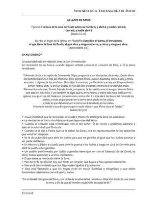 Viviendo en el Tabernáculo de David
Devo48
LA LLAVE DE DAVID
Y pondré la llave de la casa de David sobre su hombro; y abrirá, y nadie cerrará;
cerrará, y nadie abrirá
(Isaías 22:22)
Escribe al ángel de la iglesia en Filadelfia: Esto dice el Santo, el Verdadero,
el que tiene la llave de David, el que abre y ninguno cierra, y cierra y ninguno abre:
(Apocalipsis 3:7)
LA AUTORIDAD*
La autoridad está en relación directa con la revelación.
La revelación no se busca; cuando alguien anhela conocer el corazón de Dios, a Él le place
revelársele.
“Viniendo Jesús a la región de Cesarea de Filipo, preguntó a sus discípulos, diciendo: ¿Quién dicen
los hombres que es el Hijo del Hombre? Ellos dijeron: Unos, Juan el Bautista; otros, Elías; y otros,
Jeremías, o alguno de los profetas. El les dijo: Y vosotros, ¿quién decís que soy yo? Respondiendo
Simón Pedro, dijo: Tú eres el Cristo, el Hijo del Dios viviente. Entonces le respondió Jesús:
Bienaventurado eres, Simón, hijo de Jonás, porque no te lo reveló carne ni sangre, sino mi Padre
que está en los cielos. Y yo también te digo, que tú eres Pedro, y sobre esta roca edificaré mi
iglesia; y las puertas del Hades no prevalecerán contra ella. Y a ti te daré las llaves del reino de los
cielos; y todo lo que atares en la tierra será atado en los cielos;
y todo lo que desatares en la tierra será desatado en los cielos.
Entonces mandó a sus discípulos que a nadie dijesen que él era Jesús el Cristo.”
Mateo 16:13-20
• Jesús reconoció que la revelación vino sobre Pedro y le entregó la llave de autoridad.
• La revelación es dada a los hijos para que dependan del Señor.
• Cuando el corazón está sintonizado con el del Señor, Él se revela y podemos adorarle y
ejercer la autoridad que Él nos da.
• Cuando se le dijo a Pedro que se le daban las llaves, era en representación de los apóstoles
que vendrían después.
• Se le dio autoridad para abrir los cielos para que los gentiles al igual que los Judíos pasaran a
ser parte del Reino.
• En Hechos 2, Pedro es usado para abrir la puerta a los Judíos y luego en casa de Cornelio para
abrir la puerta a los gentiles.
• Un pueblo conformado por Judíos y gentiles tiene que ver con el Tabernáculo de David, es
decir, todos adorando a un Dios verdadero.
• El que tiene la revelación tiene la llave.
• Para tener la revelación hay que tener un corazón que busca a Dios apasionadamente.
• Dios está demandando que Sus hijos estén ligados a Su corazón.
• Dios está llamando a que los Suyos vivan en mayor Santidad e Integridad; y que estén
fusionados totalmente con el Espíritu Santo.
“En el día del bien goza del bien; y en el día de la adversidad considera. Dios hizo tanto lo uno como
lo otro, a fin de que el hombre nada halle después de él.”
 
