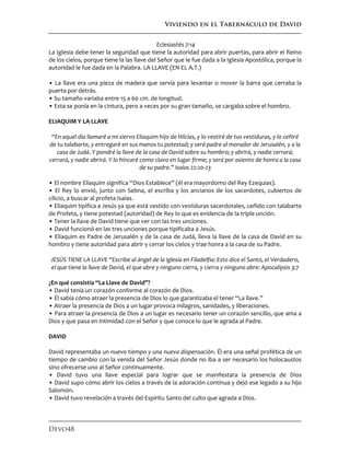 Viviendo en el Tabernáculo de David
Devo48
Eclesiastés 7:14
La Iglesia debe tener la seguridad que tiene la autoridad para abrir puertas, para abrir el Reino
de los cielos, porque tiene la las llave del Señor que le fue dada a la Iglesia Apostólica, porque la
autoridad le fue dada en la Palabra. LA LLAVE (EN EL A.T.)
• La llave era una pieza de madera que servía para levantar o mover la barra que cerraba la
puerta por detrás.
• Su tamaño variaba entre 15 a 60 cm. de longitud.
• Esta se ponía en la cintura, pero a veces por su gran tamaño, se cargaba sobre el hombro.
ELIAQUIM Y LA LLAVE
“En aquel día llamaré a mi siervo Eliaquim hijo de Hilcías, y lo vestiré de tus vestiduras, y lo ceñiré
de tu talabarte, y entregaré en sus manos tu potestad; y será padre al morador de Jerusalén, y a la
casa de Judá. Y pondré la llave de la casa de David sobre su hombro; y abrirá, y nadie cerrará;
cerrará, y nadie abrirá. Y lo hincaré como clavo en lugar firme; y será por asiento de honra a la casa
de su padre.” Isaías 22:20-23
• El nombre Eliaquim significa “Dios Establece” (él era mayordomo del Rey Ezequias).
• El Rey lo envió, junto con Sebna, el escriba y los ancianos de los sacerdotes, cubiertos de
cilicio, a buscar al profeta Isaías.
• Eliaquim tipifica a Jesús ya que está vestido con vestiduras sacerdotales, ceñido con talabarte
de Profeta, y tiene potestad (autoridad) de Rey lo que es evidencia de la triple unción.
• Tener la llave de David tiene que ver con las tres unciones.
• David funcionó en las tres unciones porque tipificaba a Jesús.
• Eliaquim es Padre de Jerusalén y de la casa de Judá, lleva la llave de la casa de David en su
hombro y tiene autoridad para abrir y cerrar los cielos y trae honra a la casa de su Padre.
JESÚS TIENE LA LLAVE “Escribe al ángel de la iglesia en Filadelfia: Esto dice el Santo, el Verdadero,
el que tiene la llave de David, el que abre y ninguno cierra, y cierra y ninguno abre: Apocalipsis 3:7
¿En qué consistía “La Llave de David”?
• David tenía un corazón conforme al corazón de Dios.
• Él sabía cómo atraer la presencia de Dios lo que garantizaba el tener “La llave.”
• Atraer la presencia de Dios a un lugar provoca milagros, sanidades, y liberaciones.
• Para atraer la presencia de Dios a un lugar es necesario tener un corazón sencillo, que ama a
Dios y que pasa en intimidad con el Señor y que conoce lo que le agrada al Padre.
DAVID
David representaba un nuevo tiempo y una nueva dispensación. Él era una señal profética de un
tiempo de cambio con la venida del Señor Jesús donde no iba a ser necesario los holocaustos
sino ofrecerse uno al Señor continuamente.
• David tuvo una llave especial para lograr que se manifestara la presencia de Dios
• David supo cómo abrir los cielos a través de la adoración continua y dejó ese legado a su hijo
Salomón.
• David tuvo revelación a través del Espíritu Santo del culto que agrada a Dios.
 