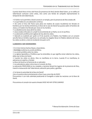 Viviendo en el Tabernáculo de David
Devo48
Cuando David lleva el Arca del Pacto (la presencia de Dios) donde Obed Edom, ya no edifica el
tabernáculo suntuoso como antes, sino como una tienda de campaña representando lo
temporal de este tabernáculo.
• El Señor no le permitió a David construir un templo, pero la presencia de Dios estaba allí.
• Lo que había era una adoración continua.
• Así como el Arca del Pacto (una pieza de madera de acacia recubierta) era llevada en
hombros por los levitas (ministros), la llave de la casa de David fue puesta sobre el hombro de
Jesús; y el madero fue llevado por Jesús en Su hombro.
• La obediencia de Jesús abrió los cielos.
• Jesús estaba enfocado en cumplir la encomienda de su Padre, no en el sacrificio.
• La adoración profética de la iglesia de hoy abre los cielos.
• Adorarle es exaltarle por quién es Él de acuerdo a la Palabra. Esa Palabra con un corazón
sencillo llena el ámbito espiritual y es activada; los ángeles llevan la Palabra delante del trono,
los cielos se abren y viene la revelación de quien es Él.
LLAMADOS A SER ADORADORES
• En Cristo fuimos hechos Reyes y Sacerdotes.
• En Cristo recibimos la unción profética.
• La unción profética abre los cielos.
• La Iglesia Apostólica y Profética que ha entendido, lo que significa tener abiertos los cielos,
debe usar la llave de David.
• Cuando los cielos se abren, Dios se manifiesta en la tierra. Cuando Él se manifiesta, le
adoramos en espíritu y Verdad.
La llave de David es la herencia de un adorador.
• Los adoradores saben cómo tocar el corazón de Dios.
La adoración PROFUNDA en las ciudades y naciones llenará los lugares de la presencia de Dios,
traerá la restauración del Tabernáculo; salvación para judíos y gentiles.
¿Y tú tienes la autoridad de la llave de David?
¿Ves a la justicia obrar prontamente a favor tuyo como hijo de DIOS?
Procuremos ir con más celeridad predicando el Evangelio a todas las naciones con la llave de
David.
Procuremos el corazón de nuestro Amado DIOS! NO HAY OTRO CAMINO!
* Manual de Adoración. Emma de Sosa
 