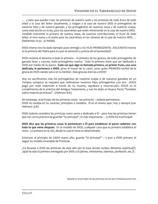 Viviendo en el Tabernáculo de David
Devo9
… y para que puedan traer las primicias de nuestro suelo y las primicias de todo fruto de todo
árbol a la casa del Señor anualmente, y traigan a la casa de nuestro DIOS el primogénito de
nuestros hijos y de nuestro ganado, y los primogénitos de nuestras vacas y de nuestras ovejas,
como está escrito en la ley, para los sacerdotes que están ministrando en la casa de nuestro DIOS.
También traeremos lo primero de nuestra masa, de nuestras contribuciones, el fruto de todo
árbol, el vino nuevo y el aceite para los sacerdotes en las cámaras de la casa de nuestro DIOS …
(Nehemías 10:35 - 37 NASB).
DIOS mismo nos ha dado ejemplo pues entregó a SU HIJO PRIMOGÉNITO. JESUCRISTO mismo
es la primicia del Padre para sí y por la salvación y justicia de la humanidad!!
DIOS reclama el derecho a todo lo primero – lo primero de los granos, de todo primogénito de
ganado lanar y vacuno, todo primogénito macho. Todo lo primero tiene que ser dedicado a
DIOS por medio de Su pacto. Cada vez que algo es llamado primero, un primer fruto, una cosa
dedicada, le pertenece a DIOS. ¿Eres el mayor de tu casa?, ¿eres quien PRIMERO recibió de la
gracia de DIOS siendo salvo en tu familia?. Dale gracias eternas a DIOS!!
Hoy no sacrificamos más los primogénitos de nuestras ovejas o de nuestros ganados en un
Templo; tampoco se requiere que redimamos nuestros hijos primogénitos con oro. JESÚS
pagó por toda redención a través de Su muerte, sepultura y resurrección; JESÚS es el
cumplimiento de la práctica del Antiguo Testamento, y nos ha dado un Nuevo Pacto “fundado
sobre mejores promesas”. (Hebreos 8:6).
Sin embargo, el principio de las primeras cosas - las primicias – todavía permanece.
DIOS no cambia en Su carácter, principios o modelos. Él es el mismo ayer, hoy y siempre (ver
Hebreos 13:8).
DIOS todavía considera las primicias como santo y dedicado a Él – pero hoy las primicias tienen
que ver con la práctica de guardar “lo principal”, lo más importante… ¡y DIOS ES lo principal!
DIOS dice que las primeras cosas le pertenecen a Él para establecer el pacto redentor con
todo lo que viene después. En el modelo de DIOS, cualquier cosa que es primero establece el
resto. Lo primero es la raíz, desde la cual el resto es determinado.
Entonces al principio de CADA nuevo año, guarda “lo principal” – y pon a DIOS primero al
seguir Su modelo invariable de Primicias.
¿Ya llevaste a DIOS las primicias de este año (en la Casa donde recibes Alimento espiritual)?,
¿Qué ha sido lo primero entregado por DIOS a ti (dones, ministerios, talentos, profesión, etc.)? .
Basado en el principio de las primicias escrito por Cristolasolucion.com
 
