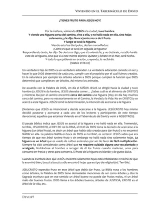Viviendo en el Tabernáculo de David
Devo49
¿TIENES FRUTO PARA JESÚS HOY?
Por la mañana, volviendo JESÚS a la ciudad, tuvo hambre.
Y viendo una higuera cerca del camino, vino a ella, y no halló nada en ella, sino hojas
solamente; y le dijo: Nunca jamás nazca de ti fruto.
Y luego se secó la higuera.
Viendo esto los discípulos, decían maravillados:
¿Cómo es que se secó en seguida la higuera?
Respondiendo Jesús, les dijo: De cierto os digo, que si tuviereis fe, y no dudareis, no sólo haréis
esto de la higuera, sino que si a este monte dijereis: Quítate y échate en el mar, será hecho.
Y todo lo que pidiereis en oración, creyendo, lo recibiréis.
(Mateo 21:18-22)
Un verdadero hijo de DIOS es un verdadero adorador. La verdadera adoración consiste en ser y
hacer lo que DIOS determinó de cada uno, cumplir con el propósito por el cual fuimos creados.
En la naturaleza por ejemplo los árboles adoran a DIOS porque cumplen la función que DIOS
determinó que cumplieran: ser árboles. Así mismo los animales.
De acuerdo con la Palabra de DIOS, Un día el SEÑOR JESUS se dirigió hacia la ciudad y tuvo
hambre (a JESÚS le da hambre, JESÚS deseaba comer… ¿Sabes cuál es el alimento de CRISTO?)
y mientras iba por el camino encontró cerca del camino una higuera (Hoy en día hay muchos
cerca del camino, pero no necesariamente en el Camino, la Verdad y la Vida: No en CRISTO) y se
acercó a esta higuera. JESÚS tomó la determinación, la intención de acercarse a la higuera
(Notemos que JESÚS es intencional y decide acercarse a la higuera. JESÚCRISTO hoy mismo
decidió pasearse y acercarse a cada uno de los lectores y participantes de este tiempo
devocional, aquellos que estamos Viviendo en el Tabernáculo de David y venir a NOSOTROS).
El pasaje bíblico indica que JESÚS se acercó al la higuera y no halló nada en ella. Tremendo!,
terrible, JESUCRISTO, el REY DE LA GLORIA, el HIJO de DIOS toma la decisión de acercarse a la
higuera (un árbol frutal, es decir un árbol que había sido creado para dar fruto) y no encontró
NADA! en ella. La palabra NADA en boca de DIOS es terrible!, es certera!. JESÚS sabía que era
tiempo de que ese árbol tuviera fruto y sin embargo no halló nada sino solamente hojas. La
higuera es un árbol que es usado de cultivo extensivo por ser de favor de fácil multiplicación.
Siempre ha sido considerado como árbol que no requiere cuidado alguno una vez plantado y
arraigado, limitándose el hombre a recoger de él los frutos cuando maduran, unos para
consumo en fresco y otros para conserva. El fruto de la higuera es blando y de gusto dulce.
Cuando la escritura dice que JESÚS encontró solamente hojas está enfatizando el hecho de que
la examinó bien, buscó y buscó y sólo encontró hojas que es tipo de religiosidad. Terrible!.
JESUCRISTO esperaba fruto en este árbol que debía dar fruto. La Biblia trata a los hombres
como árboles, la Palabra de DIOS tiene demasiadas menciones de ser como árboles y dice la
Sagrada escritura que en ese sentido un árbol bueno no puede dar frutos malos, ni un árbol
malo dar buenos frutos. DIOS llama a los árboles buenos, árboles de JUSTICIA, CRISTO es el
árbol de la vida, etc.
 