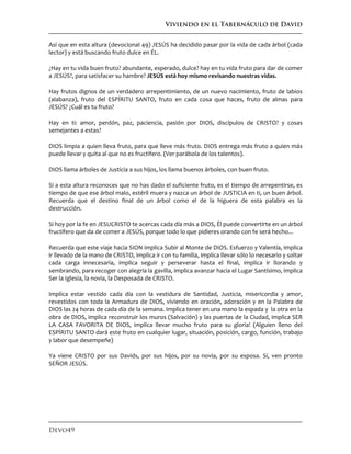 Viviendo en el Tabernáculo de David
Devo49
Así que en esta altura (devocional 49) JESÚS ha decidido pasar por la vida de cada árbol (cada
lector) y está buscando fruto dulce en ÉL.
¿Hay en tu vida buen fruto? abundante, esperado, dulce? hay en tu vida fruto para dar de comer
a JESÚS?, para satisfacer su hambre? JESÚS está hoy mismo revisando nuestras vidas.
Hay frutos dignos de un verdadero arrepentimiento, de un nuevo nacimiento, fruto de labios
(alabanza), fruto del ESPÍRITU SANTO, fruto en cada cosa que haces, fruto de almas para
JESÚS? ¿Cuál es tu fruto?
Hay en ti: amor, perdón, paz, paciencia, pasión por DIOS, discípulos de CRISTO? y cosas
semejantes a estas?
DIOS limpia a quien lleva fruto, para que lleve más fruto. DIOS entrega más fruto a quien más
puede llevar y quita al que no es fructífero. (Ver parábola de los talentos).
DIOS llama árboles de Justicia a sus hijos, los llama buenos árboles, con buen fruto.
Si a esta altura reconoces que no has dado el suficiente fruto, es el tiempo de arrepentirse, es
tiempo de que ese árbol malo, estéril muera y nazca un árbol de JUSTICIA en ti, un buen árbol.
Recuerda que el destino final de un árbol como el de la higuera de esta palabra es la
destrucción.
Si hoy por la fe en JESUCRISTO te acercas cada día más a DIOS, Él puede convertirte en un árbol
fructífero que da de comer a JESÚS, porque todo lo que pidieres orando con fe será hecho...
Recuerda que este viaje hacia SION implica Subir al Monte de DIOS. Esfuerzo y Valentía, implica
ir llevado de la mano de CRISTO, implica ir con tu familia, implica llevar sólo lo necesario y soltar
cada carga innecesaria, implica seguir y perseverar hasta el final, implica ir llorando y
sembrando, para recoger con alegría la gavilla, implica avanzar hacia el Lugar Santísimo, implica
Ser la Iglesia, la novia, la Desposada de CRISTO.
Implica estar vestido cada día con la vestidura de Santidad, Justicia, misericordia y amor,
revestidos con toda la Armadura de DIOS, viviendo en oración, adoración y en la Palabra de
DIOS las 24 horas de cada día de la semana. Implica tener en una mano la espada y la otra en la
obra de DIOS, implica reconstruir los muros (Salvación) y las puertas de la Ciudad, implica SER
LA CASA FAVORITA DE DIOS, implica llevar mucho fruto para su gloria! (Alguien lleno del
ESPÍRITU SANTO dará este fruto en cualquier lugar, situación, posición, cargo, función, trabajo
y labor que desempeñe)
Ya viene CRISTO por sus Davids, por sus hijos, por su novia, por su esposa. Sí, ven pronto
SEÑOR JESÚS.
 