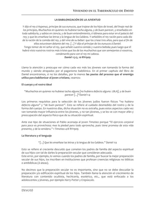 Viviendo en el Tabernáculo de David
Devo10
LA BABILONIZACIÓN DE LA JUVENTUD
Y dijo el rey á Aspenaz, príncipe de sus eunucos, que trajese de los hijos de Israel, del linaje real de
los príncipes, Muchachos en quienes no hubiese tacha alguna, y de buen parecer, y enseñados en
toda sabiduría, y sabios en ciencia, y de buen entendimiento, é idóneos para estar en el palacio del
rey; y que les enseñase las letras y la lengua de los Caldeos. Y señalóles el rey ración para cada día
de la ración de la comida del rey, y del vino de su beber: que los criase tres años, para que al fin de
ellos estuviesen delante del rey. [...] Y dijo el príncipe de los eunucos á Daniel:
Tengo temor de mi señor el rey, que señaló vuestra comida y vuestra bebida; pues luego que él
habrá visto vuestros rostros más tristes que los de los muchachos que son semejantes á vosotros,
condenaréis para con el rey mi cabeza.
Daniel 1:3-5, 10 RV1909
Llama la atención y preocupa ver cómo cada vez más los jóvenes van tomando la forma del
mundo y siendo atrapados por el paganismo babilónico. En el primer capítulo del libro de
Daniel encontramos, si no los detalles, por lo menos las pautas del proceso que el enemigo
utiliza para babilonizar al joven cristiano, veamos:
El cuerpo y el rostro ideal
“Muchachos en quienes no hubiese tacha alguna [no hubiera defecto alguno. LBLA], y de buen
parecer [...]“Daniel 1:4
Los primeros requisitos para la selección de los jóvenes judíos fueron físicos “no hubiera
defecto alguno” y “de buen parecer”. Esto se refiere al cuidado desmedido del rostro y de la
forma del cuerpo. En nuestros días, dicha situación no es extraña, pues estos aspectos cada vez
van tomando mayor influencia entre los jóvenes, y no tan jóvenes, y se les ve con mayor afán y
preocupación del aspecto físico que de su situación espiritual.
Ante ese tipo de situaciones el Pablo aconseja al joven Timoteo porque “El ejercicio corporal
para poco es provechoso; mas la piedad para todo aprovecha, pues tiene promesa de esta vida
presente, y de la venidera.” 1 Timoteo 4:8 RV1909
La literatura y el lenguaje
“[...] Que les enseñase las letras y la lengua de los Caldeos.” Daniel 1:4
Esto se refiere al creciente descuido que cometen los padres de familia del aspecto espiritual
de sus hijos con tal de darles la preparación secular que consideran adecuada.
Este error, por ejemplo, lo vemos cuando los padres de familia, por buscar la mejor preparación
secular de sus hijos, los inscriben en instituciones que profesan creencias religiosas no bíblicas
o antibíblicas (ó ateas).
No decimos que la preparación secular no es importante, sino que no se debe descuidar la
preparación y/o edificación espiritual de los hijos. También llama la atención el crecimiento de
literatura con contenido ocultista, hechicería, esotérico, etc., que está enfocado a los
adolescentes y jóvenes, por ejemplo Harry Potter y Crepúsculo.
 