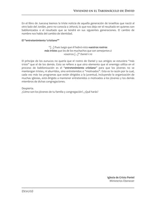 Viviendo en el Tabernáculo de David
Devo10
En el libro de Jueces4 leemos la triste noticia de aquella generación de israelitas que nació al
otro lado del Jordán, pero no conocía a Jehová, lo que nos deja ver el resultado en quienes son
babilonizados o el resultado que se tendrá en sus siguientes generaciones. El cambio de
nombre nos habla del cambio de identidad.
El “entretenimiento ‘cristiano’”
“[...] Pues luego que él habrá visto vuestros rostros
más tristes que los de los muchachos que son semejantes á
vosotros [...]“ Daniel 1:10
El príncipe de los eunucos no quería que el rostro de Daniel y sus amigos se estuviera “más
triste” que el de los demás. Esto se refiere a que otro elemento que el enemigo utiliza en el
proceso de babilonización es el “entretenimiento cristiano” para que los jóvenes no se
mantengan tristes, ni aburridos, sino entretenidos o “motivados”. Esta es la razón por la cual,
cada vez más los programas que están dirigidos a la juventud, incluyendo la organización de
muchas iglesias, está dirigido a mantener entretenidos o motivados a los jóvenes y los demás
miembros de dichas congregaciones.
Despierta.
¿Cómo son los jóvenes de tu familia y congregación?, ¿Qué harás?
Iglesia de Cristo Peniel
Ministerios Ebenezer
 