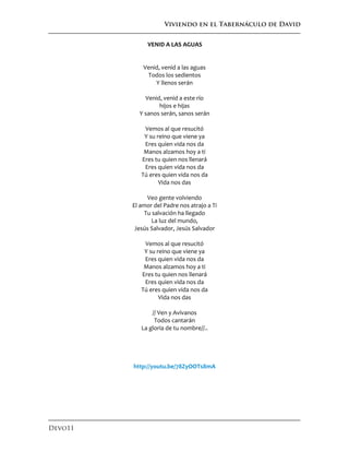 Viviendo en el Tabernáculo de David
Devo11
VENID A LAS AGUAS
Venid, venid a las aguas
Todos los sedientos
Y llenos serán
Venid, venid a este río
hijos e hijas
Y sanos serán, sanos serán
Vemos al que resucitó
Y su reino que viene ya
Eres quien vida nos da
Manos alzamos hoy a ti
Eres tu quien nos llenará
Eres quien vida nos da
Tú eres quien vida nos da
Vida nos das
Veo gente volviendo
El amor del Padre nos atrajo a Ti
Tu salvación ha llegado
La luz del mundo,
Jesús Salvador, Jesús Salvador
Vemos al que resucitó
Y su reino que viene ya
Eres quien vida nos da
Manos alzamos hoy a ti
Eres tu quien nos llenará
Eres quien vida nos da
Tú eres quien vida nos da
Vida nos das
// Ven y Avívanos
Todos cantarán
La gloria de tu nombre//..
http://youtu.be/78ZyOOTs8mA
 