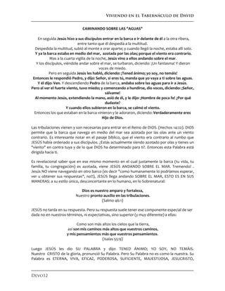 Viviendo en el Tabernáculo de David
Devo12
CAMINANDO SOBRE LAS "AGUAS"
En seguida Jesús hizo a sus discípulos entrar en la barca e ir delante de él a la otra ribera,
entre tanto que él despedía a la multitud.
Despedida la multitud, subió al monte a orar aparte; y cuando llegó la noche, estaba allí solo.
Y ya la barca estaba en medio del mar, azotada por las olas; porque el viento era contrario.
Mas a la cuarta vigilia de la noche, Jesús vino a ellos andando sobre el mar.
Y los discípulos, viéndole andar sobre el mar, se turbaron, diciendo: ¡Un fantasma! Y dieron
voces de miedo.
Pero en seguida Jesús les habló, diciendo: ¡Tened ánimo; yo soy, no temáis!
Entonces le respondió Pedro, y dijo: Señor, si eres tú, manda que yo vaya a ti sobre las aguas.
Y él dijo: Ven. Y descendiendo Pedro de la barca, andaba sobre las aguas para ir a Jesús.
Pero al ver el fuerte viento, tuvo miedo; y comenzando a hundirse, dio voces, diciendo: ¡Señor,
sálvame!
Al momento Jesús, extendiendo la mano, asió de él, y le dijo: ¡Hombre de poca fe! ¿Por qué
dudaste?
Y cuando ellos subieron en la barca, se calmó el viento.
Entonces los que estaban en la barca vinieron y le adoraron, diciendo: Verdaderamente eres
Hijo de Dios.
Las tribulaciones vienen y son necesarias para entrar en el Reino de DIOS. (Hechos 14:22). DIOS
permite que la barca que navega en medio del mar sea azotada por las olas ante un viento
contrario. Es interesante notar en el pasaje bíblico, que el viento era contrario al rumbo que
JESÚS había ordenado a sus discípulos. ¿Estás actualmente siendo azotado por olas y tienes un
"viento" en contra tuya y de lo que DIOS ha determinado para ti?. Entonces esta Palabra está
dirigida hacia ti.
Es revelacional saber que en ese mismo momento en el cual justamente la barca (tu vida, tu
familia, tu congregación) es azotada, viene JESÚS ANDANDO SOBRE EL MAR. Tremendo! .
Jesús NO viene navegando en otro barco (es decir "como humanamente lo podríamos esperar,
ver u obtener sus respuestas", no!!), JESÚS llega andando SOBRE EL MAR, ESTO ES EN SUS
MANERAS: a su estilo único, desconcertante en lo humano, en lo Sobrenatural:
Dios es nuestro amparo y fortaleza,
Nuestro pronto auxilio en las tribulaciones.
(Salmo 46:1)
JESÚS no tarda en su respuesta. Pero su respuesta suele tener ese componente especial de ser
dada no en nuestros términos, ni expectativas, sino superior (y muy diferente) a ellas:
Como son más altos los cielos que la tierra,
así son mis caminos más altos que vuestros caminos,
y mis pensamientos más que vuestros pensamientos.
(Isaías 55:9)
Luego JESÚS les dio SU PALABRA y dijo: TENED ÁNIMO; YO SOY, NO TEMÁIS.
Nuestro CRISTO de la gloria, pronunció Su Palabra. Pero Su Palabra no es como la nuestra. Su
Palabra es ETERNA, VIVA, EFICAZ, PODEROSA, SUFICIENTE, MAJESTUOSA, JESUCRISTO,
 