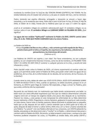 Viviendo en el Tabernáculo de David
Devo12
revelando Su nombre (Gran Yo Soy) les dijo TENGAN ÁNIMO (ESPÍRITU), NO TEMAN. No les
estaba hablando sino el Creador del universo ( y de paso el creador del mar, y de los vientos!).
Pedro, teniendo ese espíritu diferente, arriesgado y temerario se atrevió a hacer algo
tremendo, y es la revelación que viene, Pedro dijo si eres tú (el Gran Yo Soy, El Cristo, El Hijo de
DIOS, el Dador de la vida), manda (da tu Palabra) para que yo vaya a ti sobre las aguas.
¿Cuál es el verdadero milagro (ó condición sobrenatural) aquí?. El verdadero milagro no es
caminar sobre el mar. El verdadero Milagro es CAMINAR SOBRE LA PALABRA DE DIOS. ¿Qué
significa?
Las aguas del mar estaban "tipificando" realmente la Palabra de DIOS. CRISTO caminó sobre
ella, y ÉL la dio PARA QUE PEDRO CAMINARA Sobre Su misma Palabra.
La Palabra de DIOS es:
Porque la palabra de Dios es viva y eficaz, y más cortante que toda espada de dos filos; y
penetra hasta partir el alma y el espíritu, las coyunturas y los tuétanos, y discierne los
pensamientos y las intenciones del corazón.
(Hebreos 4:12)
Las Palabras de CRISTO son espíritu y son vida!!. Por favor entendamos, no son cualquier
palabra, no son simplemente historias ni textos, como los de los hombres, LA PALABRA TIENE
VIDA Y ES CAPAZ DE DAR VIDA (Y sostener a cualquier persona en la crisis, y sacarla de toda
tribulación y crisis).
Pedro decidió andar sobre la Palabra de DIOS y él mismo experimentó el caminar sobre las
aguas. (¿Te permitirás andar sobre la Palabra de DIOS, para poder andar sobre las aguas de tus
problemas, de tus crisis, de tu enfermedad, de tus deudas, de tus temores, de tus fracasos, de
tu familia?)
Cuando viene la crisis, debes de saber que JESÚS ESTÁ CERCA. JESÚS ESTÁ ANDANDO SOBRE
EL MAR EN BUSCA TUYA !!!. Pero, cuando se aparezca, no debes asustarte, porque no es un
fantasma, es CRISTO quien llega de maneras NO esperadas, y llega a enviar Su Palabra, para
que andes conforme ella fue expresada!!.
Recuerdo de una historia real. Un matrimonio que había tenido recientemente una bebé. La
bebé nació con cierta dificultad respiratoria que hizo que los médicos determinaran colocarle
oxígeno extra (en un tanque de oxígeno) desde unos pocos días después de su nacimiento.
Pasaron los meses, y esta pareja en esta tempestad de enfermedad de su hijita determinó
buscar realmente a DIOS. Preguntaron, oraron, llamaron, golpearon la puerta en cada oración,
en cada clamor, fueron ante su familia, pastores, líderes buscando la sanidad para su pequeña,
hasta que un día, después de con dolor y clamor entender que es DIOS quien da la vida y la
quita, después de dejar el temor y cobrar ánimo, DIOS vino y en su favor y buena voluntad dio
una Palabra: "La sanaré". Con esa Palabra aferrada en Sus corazones, con CRISTO peleando Su
batalla, esta pareja un día determinó creer y "confiar" en la Palabra y determinaron descansar y
caminar sobre la Palabra de DIOS. De pronto, su bebé empezó a reaccionar, y aunque a los ojos
humanos pudieran empeorar las cosas, La PALABRA ya estaba dada, esta pareja CREYÓ y
 
