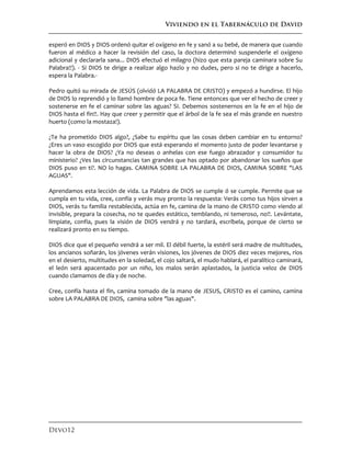 Viviendo en el Tabernáculo de David
Devo12
esperó en DIOS y DIOS ordenó quitar el oxígeno en fe y sanó a su bebé, de manera que cuando
fueron al médico a hacer la revisión del caso, la doctora determinó suspenderle el oxígeno
adicional y declararla sana... DIOS efectuó el milagro (hizo que esta pareja caminara sobre Su
Palabra!!). - Si DIOS te dirige a realizar algo hazlo y no dudes, pero si no te dirige a hacerlo,
espera la Palabra.-
Pedro quitó su mirada de JESÚS (olvidó LA PALABRA DE CRISTO) y empezó a hundirse. El hijo
de DIOS lo reprendió y lo llamó hombre de poca fe. Tiene entonces que ver el hecho de creer y
sostenerse en fe el caminar sobre las aguas? SI. Debemos sostenernos en la fe en el hijo de
DIOS hasta el fin!!. Hay que creer y permitir que el árbol de la fe sea el más grande en nuestro
huerto (como la mostaza!).
¿Te ha prometido DIOS algo?, ¿Sabe tu espíritu que las cosas deben cambiar en tu entorno?
¿Eres un vaso escogido por DIOS que está esperando el momento justo de poder levantarse y
hacer la obra de DIOS? ¿Ya no deseas o anhelas con ese fuego abrazador y consumidor tu
ministerio? ¿Ves las circunstancias tan grandes que has optado por abandonar los sueños que
DIOS puso en ti?. NO lo hagas. CAMINA SOBRE LA PALABRA DE DIOS, CAMINA SOBRE "LAS
AGUAS".
Aprendamos esta lección de vida. La Palabra de DIOS se cumple ó se cumple. Permite que se
cumpla en tu vida, cree, confía y verás muy pronto la respuesta: Verás como tus hijos sirven a
DIOS, verás tu familia restablecida, actúa en fe, camina de la mano de CRISTO como viendo al
invisible, prepara la cosecha, no te quedes estático, temblando, ni temeroso, no!!. Levántate,
límpiate, confía, pues la visión de DIOS vendrá y no tardará, escríbela, porque de cierto se
realizará pronto en su tiempo.
DIOS dice que el pequeño vendrá a ser mil. El débil fuerte, la estéril será madre de multitudes,
los ancianos soñarán, los jóvenes verán visiones, los jóvenes de DIOS diez veces mejores, ríos
en el desierto, multitudes en la soledad, el cojo saltará, el mudo hablará, el paralítico caminará,
el león será apacentado por un niño, los malos serán aplastados, la justicia veloz de DIOS
cuando clamamos de día y de noche.
Cree, confía hasta el fin, camina tomado de la mano de JESUS, CRISTO es el camino, camina
sobre LA PALABRA DE DIOS, camina sobre "las aguas".
 