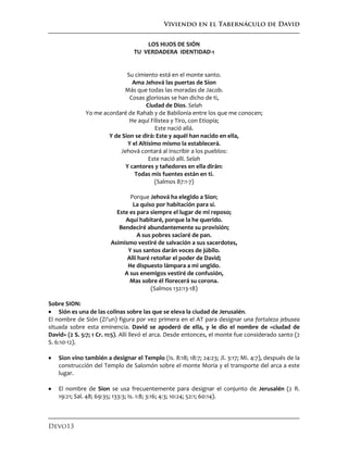 Viviendo en el Tabernáculo de David
Devo13
LOS HIJOS DE SIÓN
TU VERDADERA IDENTIDAD-1
Su cimiento está en el monte santo.
Ama Jehová las puertas de Sion
Más que todas las moradas de Jacob.
Cosas gloriosas se han dicho de ti,
Ciudad de Dios. Selah
Yo me acordaré de Rahab y de Babilonia entre los que me conocen;
He aquí Filistea y Tiro, con Etiopía;
Este nació allá.
Y de Sion se dirá: Este y aquél han nacido en ella,
Y el Altísimo mismo la establecerá.
Jehová contará al inscribir a los pueblos:
Este nació allí. Selah
Y cantores y tañedores en ella dirán:
Todas mis fuentes están en ti.
(Salmos 87:1-7)
Porque Jehová ha elegido a Sion;
La quiso por habitación para sí.
Este es para siempre el lugar de mi reposo;
Aquí habitaré, porque la he querido.
Bendeciré abundantemente su provisión;
A sus pobres saciaré de pan.
Asimismo vestiré de salvación a sus sacerdotes,
Y sus santos darán voces de júbilo.
Allí haré retoñar el poder de David;
He dispuesto lámpara a mi ungido.
A sus enemigos vestiré de confusión,
Mas sobre él florecerá su corona.
(Salmos 132:13-18)
Sobre SION:
 Sión es una de las colinas sobre las que se eleva la ciudad de Jerusalén.
El nombre de Sión (Zi'un) figura por vez primera en el AT para designar una fortaleza jebusea
situada sobre esta eminencia. David se apoderó de ella, y le dio el nombre de «ciudad de
David» (2 S. 5:7; 1 Cr. 11:5). Allí llevó el arca. Desde entonces, el monte fue considerado santo (2
S. 6:10-12).
 Sion vino también a designar el Templo (Is. 8:18; 18:7; 24:23; Jl. 3:17; Mi. 4:7), después de la
construcción del Templo de Salomón sobre el monte Moria y el transporte del arca a este
lugar.
 El nombre de Sion se usa frecuentemente para designar el conjunto de Jerusalén (2 R.
19:21; Sal. 48; 69:35; 133:3; Is. 1:8; 3:16; 4:3; 10:24; 52:1; 60:14).
 