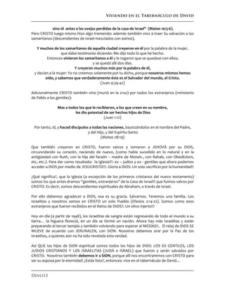 Viviendo en el Tabernáculo de David
Devo13
sino id antes a las ovejas perdidas de la casa de Israel" (Mateo 10:5-6).
Pero CRISTO luego mismo hizo algo tremendo: además también vino a traer Su salvación a los
samaritanos (descendientes de Israel mezclados con asirios),
Y muchos de los samaritanos de aquella ciudad creyeron en él por la palabra de la mujer,
que daba testimonio diciendo: Me dijo todo lo que he hecho.
Entonces vinieron los samaritanos a él y le rogaron que se quedase con ellos;
y se quedó allí dos días.
Y creyeron muchos más por la palabra de él,
y decían a la mujer: Ya no creemos solamente por tu dicho, porque nosotros mismos hemos
oído, y sabemos que verdaderamente éste es el Salvador del mundo, el Cristo.
(Juan 4:39-42)
Adicionalmente CRISTO también vino (murió en la cruz) por todos los extranjeros (ministerio
de Pablo a los gentiles):
Mas a todos los que le recibieron, a los que creen en su nombre,
les dio potestad de ser hechos hijos de Dios
(Juan 1:12)
Por tanto, id, y haced discípulos a todas las naciones, bautizándolos en el nombre del Padre,
y del Hijo, y del Espíritu Santo
(Mateo 28:19)
Que también creyeron en CRISTO, fueron salvos y tomaron a JEHOVÁ por su DIOS,
circuncidando su corazón, naciendo de nuevo, (como había sucedido en lo natural y en la
antigüedad con Ruth, con la hija del faraón – madre de Moisés-, con Rahab, con ObedEdom,
etc, etc.). Para dar como resultado: la Iglesia!!!: ex – judíos y ex - gentiles que ahora podemos
acceder a DIOS por medio de JESUCRISTO!!!. Gloria a DIOS: Un solo sacrificio por la humanidad!!
¿Qué significa?, que la Iglesia (a excepción de los primeros cristianos del nuevo testamento)
somos los que antes éramos “gentiles, extranjeros” de la Casa de Israel!! que fuimos salvos por
CRISTO. Es decir, somos descendientes espirituales de Abraham, a través de Israel.
Por ello debemos agradecer a DIOS, esa es su gracia. Salvarnos. Tenemos una familia. Los
Israelitas y nosotros somos en CRISTO un solo Pueblo (Efesios 2:14-22). Somos como esos
extranjeros que fueron recibidos en el Reino de DIOS!!. Un olivo injerto!!!
Hoy en día (a partir de 1948), los Israelitas de sangre están regresando de todo el mundo a su
tierra… la higuera floreció, en un día se formó un nación. Ahora hay más Israelitas y están
preparando el tercer templo y también volviendo para esperar al MESÍAS!!.. El reloj de DIOS SE
MUEVE de acuerdo con JERURALEN, con SIÓN. Nosotros debemos orar por la Paz de los
Israelitas, a quienes aún no ha sido revelada esta verdad.
Así QUE los hijos de SION espiritual somos todos los hijos de DIOS: LOS EX GENTILES, LOS
JUDIOS CRISTIANOS Y LOS ISRAELITAS (JUDÁ e ISRAEL) que fueron y serán salvados por
CRISTO. Nosotros también debemos ir a SION, porque allí nos encontraremos con CRISTO para
ser su esposa por la eternidad! ¿Estás listo?, entonces: vive en el tabernáculo de David…
 