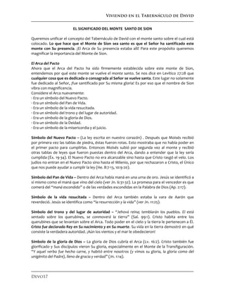 Viviendo en el Tabernáculo de David
Devo17
EL SIGNIFICADO DEL MONTE SANTO DE SION
Queremos unificar el concepto del Tabernáculo de David con el monte santo sobre el cual está
colocado. Lo que hace que el Monte de Sion sea santo es que el Señor ha santificado este
monte con Su presencia. ¡El Arca de Su presencia estaba allí! Para este propósito queremos
magnificar la importancia del Monte de Sion.
El Arca del Pacto
Ahora que el Arca del Pacto ha sido firmemente establecida sobre este monte de Sion,
entendemos por qué este monte se vuelve el monte santo. Se nos dice en Levítico 27:28 que
cualquier cosa que es dedicada o consagrada al Señor se vuelve santa. Este lugar no solamente
fue dedicado al Señor, ¡fue santificado por Su misma gloria! Es por eso que el nombre de Sion
vibra con magnificencia.
Considere el Arca nuevamente:
· Era un símbolo del Nuevo Pacto.
· Era un símbolo del Pan de Vida.
· Era un símbolo de la vida resucitada.
· Era un símbolo del trono y del lugar de autoridad.
· Era un símbolo de la gloria de Dios.
· Era un símbolo de la Deidad.
· Era un símbolo de la misericordia y el juicio.
Símbolo del Nuevo Pacto – (La ley escrita en nuestro corazón) . Después que Moisés recibió
por primera vez las tablas de piedra, éstas fueron rotas. Esto mostraba que no había poder en
el primer pacto para cumplirlas. Entonces Moisés subió por segunda vez al monte y recibió
otras tablas de leyes que fueron puestas dentro del Arca, dando a entender que la ley sería
cumplida (Éx. 19-34). El Nuevo Pacto no era alcanzable sino hasta que Cristo rasgó el velo. Los
judíos no entran en el Nuevo Pacto sino hasta el Milenio, por que rechazaron a Cristo, el Único
que nos puede ayudar a cumplir la ley (He. 8:7-13, 10:9-20).
Símbolo del Pan de Vida – Dentro del Arca había maná en una urna de oro. Jesús se identificó a
sí mismo como el maná que vino del cielo (ver Jn. 6:31-32). La promesa para el vencedor es que
comerá del “maná escondido” o de las verdades escondidas en la Palabra de Dios (Ap. 2:17).
Símbolo de la vida resucitada – Dentro del Arca también estaba la vara de Aarón que
reverdeció. Jesús se identifica como “la resurrección y la vida” (ver Jn. 11:25).
Símbolo del trono y del lugar de autoridad – “Jehová reina; temblarán los pueblos. El está
sentado sobre los querubines, se conmoverá la tierra” (Sal. 99:1). Cristo habita entre los
querubines que se levantan sobre el Arca. Todo poder en el cielo y la tierra le pertenecen a Él.
Cristo fue declarado Rey en Su nacimiento y en Su muerte. Su vida en la tierra demostró en qué
consiste la verdadera autoridad. ¡Aún los vientos y el mar le obedecieron!
Símbolo de la gloria de Dios – La gloria de Dios cubría el Arca (Lv. 16:2). Cristo también fue
glorificado y Sus discípulos vieron Su gloria, especialmente en el Monte de la Transfiguración.
“Y aquel verbo fue hecho carne, y habitó entre nosotros (y vimos su gloria, la gloria como del
unigénito del Padre), lleno de gracia y verdad” (Jn. 1:14).
 