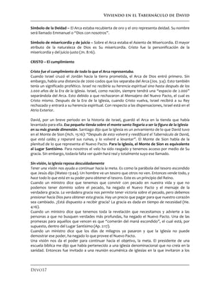 Viviendo en el Tabernáculo de David
Devo17
Símbolo de la Deidad – El Arca estaba recubierta de oro y el oro representa deidad. Su nombre
será llamado Emmanuel o “Dios con nosotros”.
Símbolo de misericordia y de juicio – Sobre el Arca estaba el Asiento de Misericordia. El mayor
atributo de la naturaleza de Dios es Su misericordia. Cristo fue la personificación de la
misericordia y del juicio justo (Jn. 8:16).
CRISTO – El cumplimiento
Cristo fue el cumplimiento de todo lo que el Arca representaba.
Cuando Israel cruzó el Jordán hacia la tierra prometida, el Arca de Dios entró primero. Sin
embargo, había una distancia de 2000 codos que los separaba del Arca (Jos. 3:4). Esto también
tenía un significado profético. Israel no recibiría su herencia espiritual sino hasta después de los
2.000 años de la Era de la Iglesia. Israel, como nación, siempre tendrá una “espacio de 2.000”
separándola del Arca. Esto debido a que rechazaron al Mensajero del Nuevo Pacto, el cual es
Cristo mismo. Después de la Era de la Iglesia, cuando Cristo vuelva, Israel recibirá a su Rey
rechazado y entrará a su herencia espiritual. Con respecto a las dispensaciones, Israel está en el
Atrio Exterior.
David, por un breve periodo en la historia de Israel, guardó el Arca en la tienda que había
levantado para ella. Esa pequeña tienda sobre el monte santo llegaría a ser la figura de la Iglesia
en su más grande dimensión. Santiago dijo que la Iglesia es un avivamiento de lo que David tuvo
en el Monte de Sion (Hch. 15:16): “Después de esto volveré y reedificaré el Tabernáculo de David,
que está caído; y repararé sus ruinas, y lo volveré a levantar”. El Monte de Sion habla de la
plenitud de lo que representa el Nuevo Pacto. Para la Iglesia, el Monte de Sion es equivalente
al Lugar Santísimo. Para nosotros el velo ha sido rasgado y tenemos acceso por medio de Su
gracia. Sin embargo, todavía falta ver quién hará real y totalmente suyo ese llamado.
Sin visión, la Iglesia reposa descuidadamente
Tener una visión nos ayuda a continuar hacia la meta. Es como la parábola del tesoro escondido
que Jesús dijo (Mateo 13:44). Un hombre ve un tesoro que otros no ven. Entonces vende todo, y
hace todo lo que está en su poder para obtener el tesoro. Este es un principio del Reino.
Cuando un ministro dice que tenemos que convivir con pecado en nuestra vida y que no
podemos tener dominio sobre el pecado, ha negado el Nuevo Pacto y el mensaje de la
verdadera gracia. La verdadera gracia nos permite tener victoria sobre el pecado, pero debemos
presionar hacia Dios para obtener esta gracia. Hay un precio que pagar para que nuestro corazón
sea cambiado. ¿Está dispuesto a recibir gracia? La gracia es dada en tiempo de necesidad (He.
4:16).
Cuando un ministro dice que tenemos toda la revelación que necesitamos y advierte a las
personas a que no busquen verdades más profundas, ha negado el Nuevo Pacto. Una de las
promesas para aquellos que vencen es que “comerán del maná escondido”, el cual está, por
supuesto, dentro del Lugar Santísimo (Ap. 2:17).
Cuando un ministro dice que los días de milagros ya pasaron y que la Iglesia no puede
demostrar ese poder, ha negado lo que provee el Nuevo Pacto.
Una visión nos da el poder para continuar hacia el objetivo, la meta. El presidente de una
escuela bíblica me dijo que había pertenecido a una iglesia denominacional que no creía en la
sanidad. Entonces fue invitado a una reunión ecuménica de iglesias en la que invitaron a los
 