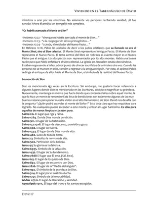 Viviendo en el Tabernáculo de David
Devo17
ministros a orar por los enfermos. No solamente vio personas recibiendo sanidad, ¡él fue
sanado! Ahora él predica un evangelio más completo.
“Os habéis acercado al Monte de Sion”
· Hebreos 12:22 - “sino que os habéis acercado al monte de Sion…”
· Hebreos 12:23 - “a la congregación de los primogénitos…”
· Hebreos 12:24 - “a Jesús, el mediador del Nuevo Pacto…”
En Hebreos 12:18, Pablo les acababa de decir a los judíos cristianos que su llamado no era al
Monte Sinaí, sino al Sion celestial. El Monte Sinaí representa el Antiguo Pacto. El Monte de Sion
representa el Nuevo Pacto. El tema central del libro de Hebreos es cuánto mayor es el Nuevo
Pacto que el antiguo. Los dos pactos son representados por los dos montes. Había una buena
razón para que Pablo enfatizara el Sion celestial. La Iglesia en Jerusalén estaba desviándose.
Estaban regresando a la ley, aún al punto de ofrecer sacrificios de animales otra vez. Cuando las
personas no se mueven en Dios, tienden a regresar a la antigua religión. Por esto, el apóstol Pablo
redirige el enfoque de ellos hacía el Monte de Sion, el símbolo de la realidad del Nuevo Pacto.
La mención de Sion
Sion es mencionada 153 veces en la Escritura. Sin embargo, me gustaría hacer referencia a
algunos lugares donde Sion es mencionado en las Escrituras, sólo para magnificar su grandeza.
Nuevamente, mantenga en mente que fue la tienda que contenía el Arca sobre aquel monte, la
que lo hizo un monte de renombre Esta lista de bendiciones son solamente algunas de las muy
buenas razones para poner nuestra visión en el alto llamamiento de Sion. David nos desafía con
la pregunta “¿Quién podrá ascender al monte del Señor?” Esto deja claro que hay requisitos para
lograrlo. No cualquiera puede ascender a este monte y entrar al Lugar Santísimo. Es sólo para
aquellos de manos limpias y corazón puro.n
Salmo 2:6. El lugar que rige y reina.
Salmo 128:5. Donde Dios manda bendición.
Salmo 9:11. El lugar de Su habitación.
Salmo 132: 13-18. El lugar de descanso, provisión y gozo.
Salmo 20:2. El lugar de fuerza.
Salmo 133:3. El lugar donde Dios manda vida.
Salmo 48:2. Gozo de toda la tierra.
Isaías 2:3. Simboliza la norma más alta.
Salmo 50:2. Perfección de la belleza.
Isaías 4:5 Su gloria es la defensa.
Salmo 69:35. Símbolo de la salvación.
Isaías 14:32. El lugar de Su fundamento.
Salmo 78:68 El lugar que Él ama. (Sal. 87:2).
Isaías 16:5. El lugar de los juicios de Dios.
Salmo 84:7. El lugar de encuentro con Dios.
Isaías 28:16. El lugar de la “Piedra del ángulo”.
Salmo 99:2. El símbolo de la grandeza de Dios.
Salmo 31:4. El lugar por el cual Dios lucha.
Salmo 125:1. Símbolo de la inmutabilidad.
Abdías 1:17,21. El lugar de liberación y santidad.
Apocalipsis 14:1-5. El lugar del trono y los santos escogidos.
 