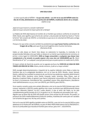 Viviendo en el Tabernáculo de David
Devo1
UNA SOLA COSA
Lo único que le pido al SEÑOR —lo que más anhelo —es vivir en la casa del SEÑOR todos los
días de mi vida, deleitándome en la perfección del SEÑOR y meditando dentro de su templo.
(Salmo 27:4)
¿Qué es lo que mueve tu corazón realmente?
¿Qué es lo que consume la mayor parte de tu tiempo?
La Palabra de DIOS dejó impreso el nombre de un hombre que anduvo conforme al corazón de
DIOS: David, esto significa que la forma de caminar y de proceder de David fue hecho ó “tomó
la forma” del corazón de CRISTO. Lo tremendo es que esa es la voluntad de DIOS para contigo
y tú forma de andar:
Porque a los que antes conoció, también los predestinó para que fuesen hechos conformes a la
imagen de su Hijo, para que él sea el primogénito entre muchos hermanos.
(Romanos 8:29)
Había un sólo deseo en David. Este deseo no solamente lo inspiraba, lo motivaba ni le
proporcionaba felicidad, sino que había un deseo en su interior que totalmente (en extremo, en
primer y único lugar) lo CONSUMÍA. DIOS es fuego consumidor y cualquiera que desee traer
complacencia a Su corazón no puede esperar otra cosa sino ser CONSUMIDO por ÉL. Morir
literalmente al “yo” y a cualquier cosa (y/ó persona) que se quiera poner en medio de él y DIOS.
El mayor anhelo de David de acuerdo con la sagrada escritura fue VIVIR EN LA CASA DE DIOS
TODOS LOS DÍAS DE SU VIDA. Ahora, siendo sinceros: ¿Cuál es tu mayor anhelo?
DIOS escogió determinantemente e impartió de Su espíritu hallando como fieles a todos los
hombres que en la antigüedad decidieron vivir en la Casa de DIOS: Moisés, Josué, Samuel,
David, y además fue revelada Su presencia de una forma muy poderosa a quienes determinaron
UNA SOLA COSA. Hombres como Daniel, Ezequiel, Isaías, Jeremías, Elías, Eliseo, Juan el
Bautista, el apóstol Pablo, el apóstol Juan fueron altamente consumidos por DIOS y llenos de
Su favor y Su presencia. Coincidencia? No!, casualidad? menos. Ellos determinaron y decidieron
morir definitivamente a su yo y vivir con CRISTO, por CRISTO, para CRISTO...
Si en nuestro corazón existe otro anhelo diferente a vivir en la casa de DIOS (tómese aquí como
conocer realmente a CRISTO), puede significar dos cosas: la primera que definitivamente tienes
otro dios diferente (Salmos 115:1-8) y estás afuera!, ó que el amor del Padre no ha sido
completamente perfeccionado en tí y sí, te guste o no, tú necesitas ser procesado (Job 1-42).
Alguien que se llame hijo de DIOS NO puede actuar como actúan los del mundo. No puede. La
presencia de DIOS indefectiblemente producirá cambios, insatisfacción santa para ser saciados
con la fuente de agua viva. No hay otro camino.
Vivir en la casa de DIOS significa también estar en CRISTO!, y ese vivir en la casa de DIOS es para
deleitarse en la Perfección del SEÑOR y es para IR MAS PROFUNDO dentro de SU PRESENCIA !!.
Ese es el combustible que necesita el hombre para vencer, para vivir ! : JESUCRISTO.
 