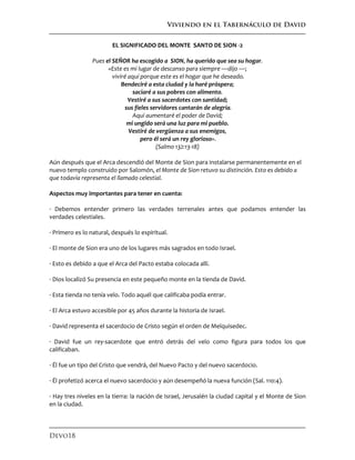 Viviendo en el Tabernáculo de David
Devo18
EL SIGNIFICADO DEL MONTE SANTO DE SION -2
Pues el SEÑOR ha escogido a SION, ha querido que sea su hogar.
«Este es mi lugar de descanso para siempre —dijo —;
viviré aquí porque este es el hogar que he deseado.
Bendeciré a esta ciudad y la haré próspera;
saciaré a sus pobres con alimento.
Vestiré a sus sacerdotes con santidad;
sus fieles servidores cantarán de alegría.
Aquí aumentaré el poder de David;
mi ungido será una luz para mi pueblo.
Vestiré de vergüenza a sus enemigos,
pero él será un rey glorioso».
(Salmo 132:13-18)
Aún después que el Arca descendió del Monte de Sion para instalarse permanentemente en el
nuevo templo construido por Salomón, el Monte de Sion retuvo su distinción. Esto es debido a
que todavía representa el llamado celestial.
Aspectos muy importantes para tener en cuenta:
· Debemos entender primero las verdades terrenales antes que podamos entender las
verdades celestiales.
· Primero es lo natural, después lo espiritual.
· El monte de Sion era uno de los lugares más sagrados en todo Israel.
· Esto es debido a que el Arca del Pacto estaba colocada allí.
· Dios localizó Su presencia en este pequeño monte en la tienda de David.
· Esta tienda no tenía velo. Todo aquél que calificaba podía entrar.
· El Arca estuvo accesible por 45 años durante la historia de Israel.
· David representa el sacerdocio de Cristo según el orden de Melquisedec.
· David fue un rey-sacerdote que entró detrás del velo como figura para todos los que
calificaban.
· Él fue un tipo del Cristo que vendrá, del Nuevo Pacto y del nuevo sacerdocio.
· Él profetizó acerca el nuevo sacerdocio y aún desempeñó la nueva función (Sal. 110:4).
· Hay tres niveles en la tierra: la nación de Israel, Jerusalén la ciudad capital y el Monte de Sion
en la ciudad.
 