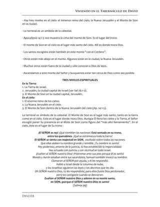 Viviendo en el Tabernáculo de David
Devo18
· Hay tres niveles en el cielo: el inmenso reino del cielo, la Nueva Jerusalén y el Monte de Sion
en la ciudad.
· Lo terrenal es un símbolo de lo celestial.
· Apocalipsis 14:1-5 nos muestra la cima del monte de Sion. Es el lugar del trono.
· El monte de Sion en el cielo es el lugar más santo del cielo. Allí es donde mora Dios.
· Los santos escogidos están también en este monte “con el Cordero”.
· Otros están más abajo en el monte. Algunos están en la ciudad, la Nueva Jerusalén.
· Muchos otros están fuera de la ciudad y sólo conocen a Dios de lejos.
· Ascendamos a este monte del Señor y busquemos estar tan cerca de Dios como sea posible.
TRES NIVELES ESPIRITUALES
En la Tierra:
1. La Tierra de Israel.
2. Jerusalén, la ciudad capital de Israel (ver Sal 76:1-2).
3. El Monte de Sion en la ciudad capital, Jerusalén.
En el cielo:
1. El enorme reino de los cielos.
2. La Nueva Jerusalén en el cielo.
3. El Monte de Sion dentro de la Nueva Jerusalén del cielo (Ap. 14:1-5).
Lo terrenal es símbolo de lo celestial. El Monte de Sion es el lugar más santo, tanto en la tierra
como en el cielo. Este es el lugar donde mora Dios. Aunque Él llena los cielos y la Tierra, el Señor
escogió poner Su presencia en el Mote de Sion como figura del “más alto llamamiento”. En el
cielo, éste es el lugar de Su trono :
¡El SEÑOR es rey! ¡Qué tiemblen las naciones! Está sentado en su trono,
entre los querubines. ¡Qué se estremezca toda la tierra!
El SEÑOR se sienta con majestad en SION, exaltado sobre todas las naciones.
Que ellas alaben tu nombre grande y temible. ¡Tu nombre es santo!
Rey poderoso, amante de la justicia, tú has establecido la imparcialidad.
Has actuado con justicia y con rectitud en todo Israel.
¡Exalten al SEÑOR nuestro Dios! ¡Póstrense ante sus pies porque él es santo!
Moisés y Aarón estaban entre sus sacerdotes; Samuel también invocó su nombre.
Clamaron al SEÑOR por ayuda, y él les respondió.
Habló a Israel desde la columna de nube,
y los israelitas siguieron las leyes y los decretos que les dio.
Oh SEÑOR nuestro Dios, tú les respondiste; para ellos fuiste Dios perdonador,
pero los castigaste cuando se desviaron.
Exalten al SEÑOR nuestro Dios y adoren en su monte santo,
en SION, ¡porque el SEÑOR nuestro Dios es santo!
(Salmos 99)
 