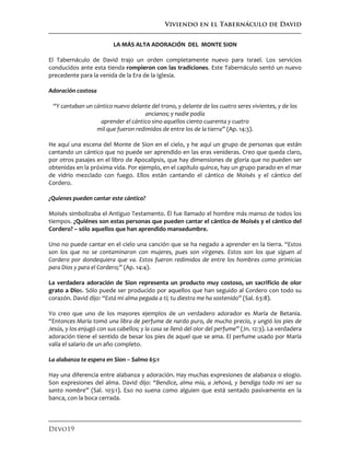 Viviendo en el Tabernáculo de David
Devo19
LA MÁS ALTA ADORACIÓN DEL MONTE SION
El Tabernáculo de David trajo un orden completamente nuevo para Israel. Los servicios
conducidos ante esta tienda rompieron con las tradiciones. Este Tabernáculo sentó un nuevo
precedente para la venida de la Era de la Iglesia.
Adoración costosa
“Y cantaban un cántico nuevo delante del trono, y delante de los cuatro seres vivientes, y de los
ancianos; y nadie podía
aprender el cántico sino aquellos ciento cuarenta y cuatro
mil que fueron redimidos de entre los de la tierra” (Ap. 14:3).
He aquí una escena del Monte de Sion en el cielo, y he aquí un grupo de personas que están
cantando un cántico que no puede ser aprendido en las eras venideras. Creo que queda claro,
por otros pasajes en el libro de Apocalipsis, que hay dimensiones de gloria que no pueden ser
obtenidas en la próxima vida. Por ejemplo, en el capítulo quince, hay un grupo parado en el mar
de vidrio mezclado con fuego. Ellos están cantando el cántico de Moisés y el cántico del
Cordero.
¿Quienes pueden cantar este cántico?
Moisés simbolizaba el Antiguo Testamento. Él fue llamado el hombre más manso de todos los
tiempos. ¿Quiénes son estas personas que pueden cantar el cántico de Moisés y el cántico del
Cordero? – sólo aquellos que han aprendido mansedumbre.
Uno no puede cantar en el cielo una canción que se ha negado a aprender en la tierra. “Estos
son los que no se contaminaron con mujeres, pues son vírgenes. Estos son los que siguen al
Cordero por dondequiera que va. Estos fueron redimidos de entre los hombres como primicias
para Dios y para el Cordero;” (Ap. 14:4).
La verdadera adoración de Sion representa un producto muy costoso, un sacrificio de olor
grato a Dios. Sólo puede ser producido por aquellos que han seguido al Cordero con todo su
corazón. David dijo: “Está mi alma pegada a ti; tu diestra me ha sostenido” (Sal. 63:8).
Yo creo que uno de los mayores ejemplos de un verdadero adorador es María de Betania.
“Entonces María tomó una libra de perfume de nardo puro, de mucho precio, y ungió los pies de
Jesús, y los enjugó con sus cabellos; y la casa se llenó del olor del perfume” (Jn. 12:3). La verdadera
adoración tiene el sentido de besar los pies de aquel que se ama. El perfume usado por María
valía el salario de un año completo.
La alabanza te espera en Sion – Salmo 65:1
Hay una diferencia entre alabanza y adoración. Hay muchas expresiones de alabanza o elogio.
Son expresiones del alma. David dijo: “Bendice, alma mía, a Jehová, y bendiga todo mi ser su
santo nombre” (Sal. 103:1). Eso no suena como alguien que está sentado pasivamente en la
banca, con la boca cerrada.
 