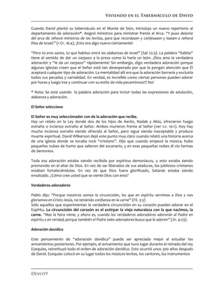 Viviendo en el Tabernáculo de David
Devo19
Cuando David plantó su tabernáculo en el Monte de Sion, introdujo un nuevo repertorio al
departamento de adoración*. Asignó ministros para ministrar frente al Arca. “Y puso delante
del arca de Jehová ministros de los levitas, para que recordasen y confesasen y loasen a Jehová
Dios de Israel:” (1 Cr. 16:4). ¡Esto era algo nuevo ciertamente!
“Pero tú eres santo, tú que habitas entre las alabanzas de Israel” (Sal 22:3). La palabra “habita”
tiene el sentido de dar un zarpazo a la presa como lo haría un león. ¡Dios ama la verdadera
adoración y “le da un zarpazo” rápidamente! Sin embargo, digo verdadera adoración porque
algunas iglesias creen que el Señor está tan desesperado por que le pongan atención que Él
aceptará cualquier tipo de adoración: La mentalidad allí era que la adoración borraría y excluiría
todos sus pecados y carnalidad. En verdad, es increíble como ciertas personas pueden adorar
por horas y luego irse y continuar con su estilo de vida pecaminoso!!! No!
* Nota: Se está usando la palabra adoración para incluir todas las expresiones de adulación,
alabanza y adoración.
El Señor selecciona
El Señor es muy seleccionador con de la adoración que recibe.
Hay un relato en la Ley donde dos de los hijos de Aarón, Nadab y Abiú, ofrecieron fuego
extraño o incienso extraño al Señor. Ambos murieron frente al Señor (ver Lv. 10:1). Hoy hay
mucho incienso extraño siendo ofrecido al Señor, pero sigue siendo inaceptable y produce
muerte espiritual. David Wilkerson dejó este punto muy claro cuando relató una historia acerca
de una iglesia donde se tocaba rock “cristiano”. Dijo que cuando empezó la música, hubo
pequeñas nubes de humo que salieron del escenario, y en esas pequeñas nubes él vio formas
de demonios.
Toda esa adoración estaba siendo recibida por espíritus demoníacos, y esto estaba siendo
promovido en el altar de Dios. En vez de ser liberados de sus ataduras, los jubilosos cristianos
estaban fortaleciéndolas. En vez de que Dios fuera glorificado, Satanás estaba siendo
ensalzado. ¿Cómo cree usted que se siente Dios con esto?
Verdaderos adoradores
Pablo dijo: “Porque nosotros somos la circuncisión, los que en espíritu servimos a Dios y nos
gloriamos en Cristo Jesús, no teniendo confianza en la carne” (Fil. 3:3)
Sólo aquellos que experimentan la verdadera circuncisión en su corazón pueden adorar en el
Espíritu. La circuncisión del corazón es el extirpar la vieja naturaleza con la que nacimos, la
carne. “Mas la hora viene, y ahora es, cuando los verdaderos adoradores adorarán al Padre en
espíritu y en verdad; porque también el Padre tales adoradores busca que le adoren” (Jn. 4:23).
Adoración davídica
Este pensamiento de “adoración davídica” puede ser apreciado mejor al estudiar los
avivamientos posteriores. Por ejemplo, el avivamiento que tuvo lugar durante el reinado del rey
Ezequías, reinstituyó todo el orden de adoración davídico. Esto ocurrió unos 300 años después
de David. Ezequías colocó en su lugar todos los músicos levitas, los cantores, los instrumentos
 
