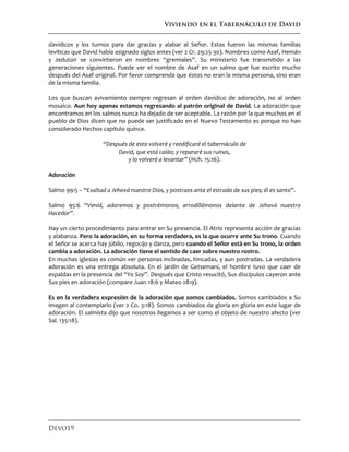 Viviendo en el Tabernáculo de David
Devo19
davídicos y los turnos para dar gracias y alabar al Señor. Estas fueron las mismas familias
levíticas que David había asignado siglos antes (ver 2 Cr. 29:25-30). Nombres como Asaf, Hemán
y Jedutún se convirtieron en nombres “gremiales”. Su ministerio fue transmitido a las
generaciones siguientes. Puede ver el nombre de Asaf en un salmo que fue escrito mucho
después del Asaf original. Por favor comprenda que éstos no eran la misma persona, sino eran
de la misma familia.
Los que buscan avivamiento siempre regresan al orden davídico de adoración, no al orden
mosaico. Aun hoy apenas estamos regresando al patrón original de David. La adoración que
encontramos en los salmos nunca ha dejado de ser aceptable. La razón por la que muchos en el
pueblo de Dios dicen que no puede ser justificado en el Nuevo Testamento es porque no han
considerado Hechos capítulo quince.
“Después de esto volveré y reedificaré el tabernáculo de
David, que está caído; y repararé sus ruinas,
y lo volveré a levantar” (Hch. 15:16).
Adoración
Salmo 99:5 – “Exaltad a Jehová nuestro Dios, y postraos ante el estrado de sus pies; él es santo”.
Salmo 95:6 “Venid, adoremos y postrémonos; arrodillémonos delante de Jehová nuestro
Hacedor”.
Hay un cierto procedimiento para entrar en Su presencia. El Atrio representa acción de gracias
y alabanza. Pero la adoración, en su forma verdadera, es la que ocurre ante Su trono. Cuando
el Señor se acerca hay júbilo, regocijo y danza, pero cuando el Señor está en Su trono, la orden
cambia a adoración. La adoración tiene el sentido de caer sobre nuestro rostro.
En muchas iglesias es común ver personas inclinadas, hincadas, y aun postradas. La verdadera
adoración es una entrega absoluta. En el jardín de Getsemaní, el hombre tuvo que caer de
espaldas en la presencia del “Yo Soy”. Después que Cristo resucitó, Sus discípulos cayeron ante
Sus pies en adoración (compare Juan 18:6 y Mateo 28:9).
Es en la verdadera expresión de la adoración que somos cambiados. Somos cambiados a Su
imagen al contemplarlo (ver 2 Co. 3:18). Somos cambiados de gloria en gloria en este lugar de
adoración. El salmista dijo que nosotros llegamos a ser como el objeto de nuestro afecto (ver
Sal. 135:18).
 