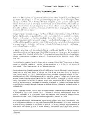 Viviendo en el Tabernáculo de David
Devo20
LIBRES DE LA AMARGURA*
A veces es difícil superar una experiencia dolorosa o una actitud negativa de parte de alguien
que estimas. La amargura es una raíz que comienza pequeña pero con el tiempo profundiza,
crece y se manifiesta en un frondoso árbol de amargura. Muchas personas viven bajo los
efectos destructivos de la amargura atormentados por acontecimientos del pasado que
impiden movimiento o avance. La puerta puede haber sido un abuso, una expectativa no
alcanzada, un fracaso emocional, un rechazo, una traición de un amigo, pareja, o familiar, o
situaciones adversas de la vida.
Una persona con raíces de amargura manifiesta: - descontentamiento aun después de haber
logrado algo deseado, – se queja continuamente, - murmura y envenena causando enemistad y
división a su alrededor, – se mantiene aislado por temor a ser herido, – en su mente revive de
continuo lo que aconteció y fantasea la venganza y humillación de la otra persona, – manifiesta
envidia, auto compasión, arrogancia, y no se deja enseñar; entre muchas otras manifestaciones.
La amargura causa – ansiedad y frustración, – estancamiento físico, emocional y espiritual, y –
enfermedades físicas y mentales.
La palabra amargura en la concordancia Strong en el Griego (G4088) es Pikria = punzante
(específicamente veneno), amargura, hiel, maldad extrema, una raíz amarga que produce un
fruto amargo. En el Hebreo (H4755) es Mara’ = amarga; profundizando en la raíz hebrea de esta
palabra encontramos: amargura, amargar, descontentamiento, colérico, cruel, afligir,
enfurecer.
Examina hoy tu corazón. ¿Hay en ti alguna raíz de amargura? David dijo: “Examíname, oh Dios, y
conoce mi corazón; pruébame y conoce mis pensamientos; y ve si hay en mí camino de
perversidad, y guíame en el camino eterno.” Salmos 139:23-24
Comienza perdonando aquellos que te han ofendido y herido y perdónate a ti mismo porque a
veces eres tu peor juez. Busca el perdón de Dios. El es tardo para la ira y grande en
misericordia. Salmos 51:17 dice: “Al corazón contrito y humillado no despreciarás tú, oh Dios.”
Arrepiéntete ante Dios de todo pensamiento, actitud y conducta causada por la amargura.
Muchas veces el perdón demanda restitución. Pide perdón a un esposo o esposa, padre o
madre, hijo, familiar, compañero de trabajo, amigo, líder, hermano en la fe, o pastor. Manifiesta
frutos de arrepentimiento renovando tu mente y cambiando tu conducta. Perdonar también
incluye bendecir; ora por esa persona que te hirió declarando palabra de bendición sobre su
vida y su casa.
Practica el perdón en todo tiempo, hasta setenta veces siete para que ninguna raíz de amargura
se arraigue en tu corazón. Efesios 4:31,32 “Quítense de vosotros toda amargura, enojo, ira,
gritería y maledicencia, y toda malicia. Antes sed benignos unos con otros, misericordiosos,
perdonándoos unos a otros, como Dios también os perdonó a vosotros en Cristo.”
De cualquier experiencia puedes extraer algo bueno y útil para edificación y crecimiento. Dice
en el libro de Rut que en los días que gobernaban los jueces, hubo hambre en la tierra. Y un varón
de Belén de Judá fue a morar en los campos de Moab, él y su mujer, y dos hijos suyos. El nombre de
aquel varón era Elimelec, y el de su mujer, Noemí; y los nombres de sus hijos eran Mahlón y
 