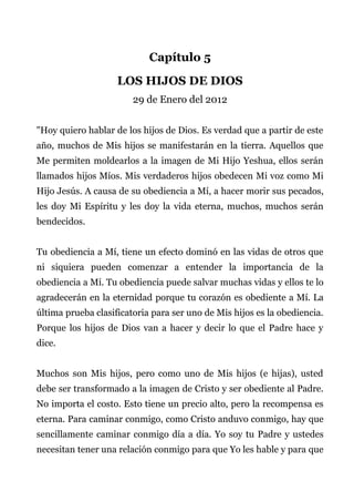 Capítulo 5
LOS HIJOS DE DIOS
29 de Enero del 2012
"Hoy quiero hablar de los hijos de Dios. Es verdad que a partir de este
año, muchos de Mis hijos se manifestarán en la tierra. Aquellos que
Me permiten moldearlos a la imagen de Mi Hijo Yeshua, ellos serán
llamados hijos Míos. Mis verdaderos hijos obedecen Mi voz como Mi
Hijo Jesús. A causa de su obediencia a Mí, a hacer morir sus pecados,
les doy Mi Espíritu y les doy la vida eterna, muchos, muchos serán
bendecidos.
Tu obediencia a Mí, tiene un efecto dominó en las vidas de otros que
ni siquiera pueden comenzar a entender la importancia de la
obediencia a Mí. Tu obediencia puede salvar muchas vidas y ellos te lo
agradecerán en la eternidad porque tu corazón es obediente a Mí. La
última prueba clasificatoria para ser uno de Mis hijos es la obediencia.
Porque los hijos de Dios van a hacer y decir lo que el Padre hace y
dice.
Muchos son Mis hijos, pero como uno de Mis hijos (e hijas), usted
debe ser transformado a la imagen de Cristo y ser obediente al Padre.
No importa el costo. Esto tiene un precio alto, pero la recompensa es
eterna. Para caminar conmigo, como Cristo anduvo conmigo, hay que
sencillamente caminar conmigo día a día. Yo soy tu Padre y ustedes
necesitan tener una relación conmigo para que Yo les hable y para que
 