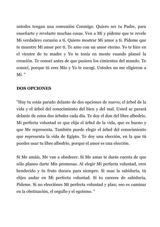 ustedes tengan una comunión Conmigo. Quiero ser tu Padre, para
enseñarte y revelarte muchas cosas. Ven a Mí y pídeme que te revele
Mi verdadero corazón a ti. Quiero mostrar Mi amor a ti. Pídeme que
te muestre Mi amor por ti. Te amo con un amor eterno. Yo te hice en
el vientre de tu madre y Yo te tenía en mente cuando planeé la
creación. Te conocí antes de que pusiera los cimientos del mundo. Te
conocí, porque tú eres Mío y Yo te escogí. Ustedes no me eligieron a
Mí. "
DOS OPCIONES
"Hoy tu estás parado delante de dos opciones de nuevo; el árbol de la
vida y el árbol del conocimiento del bien y del mal. Usted se parará
delante de estos dos árboles cada día. Te doy el don del libre albedrío.
Mi perfecta voluntad es que elija el árbol de la vida, que es bueno y
que Me representa. También puede elegir el árbol del conocimiento
que representa la vida de Egipto. Te doy una elección, en la que tú
puedes usar tu libre albedrío, porque el amor es una elección.
Si Me amáis, Me van a obedecer. Si Me amas te darás cuenta de que
sólo planeo darte Mis promesas. Al elegir Mi perfecta voluntad, eres
bendecido y tu fruto durara para siempre. Si usas la sabiduría, tú
elijes andar en Mi perfecta voluntad. Si tu careces de sabiduría,
Pídeme. Si no elecciónes Mi perfecta voluntad y plan; eso es caminar
en la obstinación, el orgullo y el egoísmo. "
 
