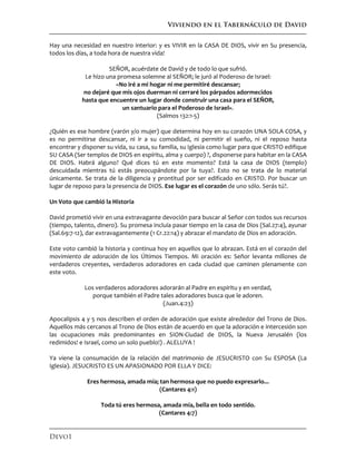 Viviendo en el Tabernáculo de David
Devo1
Hay una necesidad en nuestro interior: y es VIVIR en la CASA DE DIOS, vivir en Su presencia,
todos los días, a toda hora de nuestra vida!
SEÑOR, acuérdate de David y de todo lo que sufrió.
Le hizo una promesa solemne al SEÑOR; le juró al Poderoso de Israel:
«No iré a mi hogar ni me permitiré descansar;
no dejaré que mis ojos duerman ni cerraré los párpados adormecidos
hasta que encuentre un lugar donde construir una casa para el SEÑOR,
un santuario para el Poderoso de Israel».
(Salmos 132:1-5)
¿Quién es ese hombre (varón y/o mujer) que determina hoy en su corazón UNA SOLA COSA, y
es no permitirse descansar, ni ir a su comodidad, ni permitir el sueño, ni el reposo hasta
encontrar y disponer su vida, su casa, su familia, su Iglesia como lugar para que CRISTO edifique
SU CASA (Ser templos de DIOS en espíritu, alma y cuerpo) ?, disponerse para habitar en la CASA
DE DIOS. Habrá alguno? Qué dices tú en este momento? Está la casa de DIOS (templo)
descuidada mientras tú estás preocupándote por la tuya?. Esto no se trata de lo material
únicamente. Se trata de la diligencia y prontitud por ser edificado en CRISTO. Por buscar un
lugar de reposo para la presencia de DIOS. Ese lugar es el corazón de uno sólo. Serás tú?.
Un Voto que cambió la Historia
David prometió vivir en una extravagante devoción para buscar al Señor con todos sus recursos
(tiempo, talento, dinero). Su promesa incluía pasar tiempo en la casa de Dios (Sal.27:4), ayunar
(Sal.69:7-12), dar extravagantemente (1 Cr.22:14) y abrazar el mandato de Dios en adoración.
Este voto cambió la historia y continua hoy en aquellos que lo abrazan. Está en el corazón del
movimiento de adoración de los Últimos Tiempos. Mi oración es: Señor levanta millones de
verdaderos creyentes, verdaderos adoradores en cada ciudad que caminen plenamente con
este voto.
Los verdaderos adoradores adorarán al Padre en espíritu y en verdad,
porque también el Padre tales adoradores busca que le adoren.
(Juan.4:23)
Apocalipsis 4 y 5 nos describen el orden de adoración que existe alrededor del Trono de Dios.
Aquellos más cercanos al Trono de Dios están de acuerdo en que la adoración e intercesión son
las ocupaciones más predominantes en SION-Ciudad de DIOS, la Nueva Jerusalén (los
redimidos! e Israel, como un solo pueblo!) . ALELUYA !
Ya viene la consumación de la relación del matrimonio de JESUCRISTO con Su ESPOSA (La
Iglesia). JESUCRISTO ES UN APASIONADO POR ELLA Y DICE:
Eres hermosa, amada mía; tan hermosa que no puedo expresarlo...
(Cantares 4:1)
Toda tú eres hermosa, amada mía, bella en todo sentido.
(Cantares 4:7)
 