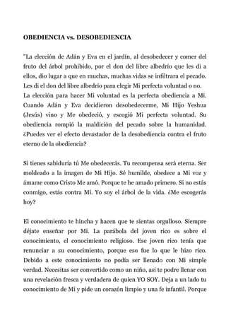 OBEDIENCIA vs. DESOBEDIENCIA
"La elección de Adán y Eva en el jardín, al desobedecer y comer del
fruto del árbol prohibido, por el don del libre albedrío que les di a
ellos, dio lugar a que en muchas, muchas vidas se infiltrara el pecado.
Les di el don del libre albedrío para elegir Mi perfecta voluntad o no.
La elección para hacer Mi voluntad es la perfecta obediencia a Mí.
Cuando Adán y Eva decidieron desobedecerme, Mi Hijo Yeshua
(Jesús) vino y Me obedeció, y escogió Mi perfecta voluntad. Su
obediencia rompió la maldición del pecado sobre la humanidad.
¿Puedes ver el efecto devastador de la desobediencia contra el fruto
eterno de la obediencia?
Si tienes sabiduría tú Me obedecerás. Tu recompensa será eterna. Ser
moldeado a la imagen de Mi Hijo. Sé humilde, obedece a Mi voz y
ámame como Cristo Me amó. Porque te he amado primero. Si no estás
conmigo, estás contra Mí. Yo soy el árbol de la vida. ¿Me escogerás
hoy?
El conocimiento te hincha y hacen que te sientas orgulloso. Siempre
déjate enseñar por Mí. La parábola del joven rico es sobre el
conocimiento, el conocimiento religioso. Ese joven rico tenía que
renunciar a su conocimiento, porque eso fue lo que le hizo rico.
Debido a este conocimiento no podía ser llenado con Mi simple
verdad. Necesitas ser convertido como un niño, así te podre llenar con
una revelación fresca y verdadera de quien YO SOY. Deja a un lado tu
conocimiento de Mí y pide un corazón limpio y una fe infantil. Porque
 