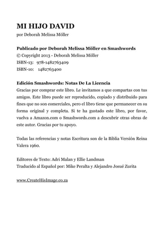 MI HIJO DAVID
por Deborah Melissa Möller
Publicado por Deborah Melissa Möller en Smashwords
© Copyright 2013 - Deborah Melissa Möller
ISBN-13: 978-1482763409
ISBN-10: 1482763400
Edición Smashwords: Notas De La Licencia
Gracias por comprar este libro. Le invitamos a que compartas con tus
amigos. Este libro puede ser reproducido, copiado y distribuido para
fines que no son comerciales, pero el libro tiene que permanecer en su
forma original y completa. Si te ha gustado este libro, por favor,
vuelva a Amazon.com o Smashwords.com a descubrir otras obras de
este autor. Gracias por tu apoyo.
Todas las referencias y notas Escritura son de la Biblia Versión Reina
Valera 1960.
Editores de Texto: Adri Malan y Ellie Landman
Traducido al Español por: Mike Peralta y Alejandro Josué Zurita
www.CreateHisImage.co.za
 