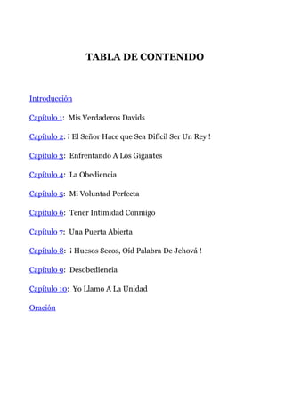 TABLA DE CONTENIDO
Introducción
Capítulo 1: Mis Verdaderos Davids
Capítulo 2: ¡ El Señor Hace que Sea Difícil Ser Un Rey !
Capítulo 3: Enfrentando A Los Gigantes
Capítulo 4: La Obediencia
Capítulo 5: Mi Voluntad Perfecta
Capítulo 6: Tener Intimidad Conmigo
Capítulo 7: Una Puerta Abierta
Capítulo 8: ¡ Huesos Secos, Oíd Palabra De Jehová !
Capítulo 9: Desobediencia
Capítulo 10: Yo Llamo A La Unidad
Oración
 