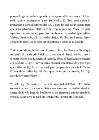 porque la gente no lo aceptaría, a excepción del remanente. El libro
será para el remanente, para Su Novia. El libro será sobre la
preparación para el retorno del Rey y para los que no lo saben, para
que sean advertidos. "Esto será un regalo para Mi Novia. Es para
aquellos que me aman, para los que buscan la verdad, que gritan:
"Señor, dinos más, sólo la verdad Señor. El libro será sobre Jesús.
Jesús es la clave, Jesús debe ser su enfoque y Jesús es tu destino."
Todo esto está registrado en el primer libro, La Llamada Final, que
comenzó el 22 de Abril del 2011, cuando el Señor me instruyó a
escribir todo lo que Él decía. El segundo libro, El Éxodo, que comenzó
el 1 de Julio del 2011, revela cómo el Señor está llamando a Sus hijos
que están en Egipto (el mundo) para prepararlos para ir la Tierra
Prometida el (Milenio). El libro que tienes en tus manos, Mi Hijo
David, es el tercer libro.
Yo sólo soy obediente en hacer la voluntad del Padre. En 2009,
comencé a orar para que el Señor me mostrara la verdad absoluta
acerca de Él y la hora de finalización. En efecto me está revelando la
verdad. Y, como yo he recibido libremente, libremente debo dar.
 
