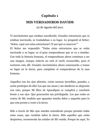 Capítulo 1
MIS VERDADEROS DAVIDS
22 de Agosto del 2011
Vi movimientos que estaban sucediendo. Grandes estructuras que se
estaban moviendo, se trasladaban a su lugar. Le pregunté al Señor:
"Señor, ¿qué son estas estructuras? ¿Y por qué se mueven? "
El Señor me respondió: "Todas estas estructuras que se están
moviendo a su lugar; es el gran rompecabezas que se va a instalar.
Con toda la historia humana, el rompecabezas ahora comienza a ser
una imagen, aunque todavía no está al 100% reconocible, pero el
contorno esta allí. Grandes movimientos ahora comenzarán a tomar
su lugar en la tierra, para completar el rompecabezas de la raza
humana.
¡Aquellos con los ojos abiertos, verán sucesos increíbles, grandes, y
serán participes de ella! Los que me aman y me obedecen se alegrarán
con esto, porque Mi libro de Apocalipsis se cumplirá y concluirá
frente a sus ojos. Que generación tan privilegiada. Los que están en
contra de Mí, tendrán que aguantar mucho dolor y angustia para lo
que esta pronto a venir a la tierra.
Sólo a través de Mis ojos ustedes entenderán porque permito todas
estas cosas, que vendrán sobre la tierra. Sólo aquellos que están
despiertos, reconocerán las señales de Mi venida. Porque he aquí, Yo
 