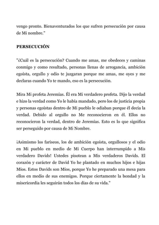 vengo pronto. Bienaventurados los que sufren persecución por causa
de Mi nombre."
PERSECUCIÓN
"¿Cuál es la persecución? Cuando me amas, me obedeces y caminas
conmigo y como resultado, personas llenas de arrogancia, ambición
egoísta, orgullo y odio te juzgaran porque me amas, me oyes y me
declaras cuando Yo te mando, eso es la persecución.
Mira Mi profeta Jeremías. Él era Mi verdadero profeta. Dijo la verdad
e hizo la verdad como Yo le había mandado, pero los de justicia propia
y personas egoístas dentro de Mi pueblo le odiaban porque él decía la
verdad. Debido al orgullo no Me reconocieron en él. Ellos no
reconocieron la verdad, dentro de Jeremías. Esto es lo que significa
ser perseguido por causa de Mi Nombre.
¡Asimismo los fariseos, los de ambición egoísta, orgullosos y el odio
en Mi pueblo en medio de Mi Cuerpo han interrumpido a Mis
verdadero Davids! Ustedes pisotean a Mis verdaderos Davids. El
corazón y carácter de David Yo he plantado en muchos hijos e hijas
Míos. Estos Davids son Míos, porque Yo he preparado una mesa para
ellos en medio de sus enemigos. Porque ciertamente la bondad y la
misericordia les seguirán todos los días de su vida."
 