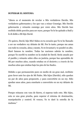 SUPERAR EL SISTEMA
"Ahora es el momento de revelar a Mis verdaderos Davids, Mis
verdaderos gobernantes y los que van a reinar Conmigo. Mis Davids
gobernarán y reinarán conmigo por 1000 años. Mis Davids han
recibido doble porción para ser reyes, porque Yo le he quitado a Saúl y
le di doble a Mi hijo David.
¡Te quiero, David, hijo Mío! Sabes en tu corazón que Yo te he llamado
a ser un verdadero rey delante de Mí. Por lo tanto, porque me amas
con todo tu corazón, alma y mente, Yo te levantaré y te pondré en alto.
Haré famoso tu nombre. Todas las naciones sabrán tu nombre,
porque Yo escribí tu nombre en la ciudad de David. Serás amado por
el pueblo y reinarás sobre ellos en justicia, porque has aprendido de
Mí por muchos años, cuando estabas en el desierto y a través de los
muchos años que estabas bajo los pies de los Saules.
Debido a que permaneciste puro en medio de un gran mal, recibiste
gran favor ante los ojos de Mi Padre. Mis hijos (Davids), sólo quedan
un par de años para prepararte, y para convertirte en un rey. Sólo
quedan unos años, para enseñarte a convertirte en un rey delante de
Mí.
Porque reinaras con vara de hierro, si superas todo esto. Mis hijos,
esta es una gran prueba, para superar el sistema de dominación,
manipulación y control. Si vences, Yo te daré la estrella de la
mañana."
 