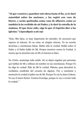 "Al que venciere y guardare mis obras hasta el fin, yo le daré
autoridad sobre las naciones, y las regirá con vara de
hierro, y serán quebradas como vaso de alfarero; como yo
también la he recibido de mi Padre; y le daré la estrella de la
mañana. El que tiene oído, oiga lo que el Espíritu dice a las
iglesias." (Apocalipsis 2:26-29)
"Esto, Mis hijos, es muy importante de entender. Es necesario que
superes al sistema. Yo no estoy en ningún sistema. Yo no enseño
doctrinas y enseñanzas falsas. Hablo sólo la verdad. Hablo sobre el
Padre y el Padre habla de Mí. Porque nosotros somos la Verdad. A
menos que la atención este en Mí, el sistema es falso.
Yo, Cristo, mantengo todo unido. No se dejen engañar por personas
que hablan de Mí y utilizan mi nombre en sus enseñanzas. Porque Yo
les digo la verdad. Pide de Mí la verdad. Pídeme, para descubrir la
verdadera condición del corazón de alguien. Voy a enseñarte y
mostrarte la verdad si pides eso de Mí. Porque Yo soy la única Cabeza.
Yo soy el único Pastor. Camina Conmigo, porque te voy a revelar toda
la verdad. "
 