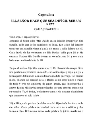 Capítulo 2
iEL SEÑOR HACE QUE SEA DIFÍCIL SER UN
REY!
23 de Agosto del 2011
Vi un arpa, el arpa de David.
Entonces el Señor dijo: "Mis Davids en su corazón interpretan una
canción, cada una de las canciones es única. Ese latido del corazón
(música), esa canción viene a la sala del trono y baila delante de Mí.
Cada latido de los corazones de Mis Davids baila para Mí y Me
encanta. Porque Mis Davids tienen un corazón para Mí y ese amor
baila una canción delante de Mí.
Es que el sonido, hija Mía, nunca muere. En el momento en que dices
una palabra o reproduces un sonido, ese sonido sigue y sigue y sigue y
forma parte del mundo a su alrededor a medida que viaja. Del mismo
modo, el amor del corazón de Mis Davids es un amor único a través
de todo y crea un ambiente de amor, gracia, paz, misericordia y
apoyo. Es que Mis Davids están rodeados por este entorno creado por
su corazón. Yo, el Señor, lo disfruto y amo y Me encanta el ambiente
que crean con un solo latido.
Hijos Mios, cada palabra de alabanza a Mi Hijo Jesús hará eco en la
eternidad. Cada palabra de bondad hacia otro va a edificar y dar
forma a ellos. Del mismo modo, cada palabra de juicio, maldición o
 