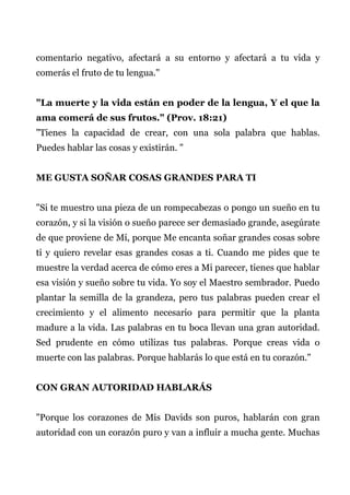 comentario negativo, afectará a su entorno y afectará a tu vida y
comerás el fruto de tu lengua."
"La muerte y la vida están en poder de la lengua, Y el que la
ama comerá de sus frutos." (Prov. 18:21)
"Tienes la capacidad de crear, con una sola palabra que hablas.
Puedes hablar las cosas y existirán. "
ME GUSTA SOÑAR COSAS GRANDES PARA TI
"Si te muestro una pieza de un rompecabezas o pongo un sueño en tu
corazón, y si la visión o sueño parece ser demasiado grande, asegúrate
de que proviene de Mí, porque Me encanta soñar grandes cosas sobre
ti y quiero revelar esas grandes cosas a ti. Cuando me pides que te
muestre la verdad acerca de cómo eres a Mi parecer, tienes que hablar
esa visión y sueño sobre tu vida. Yo soy el Maestro sembrador. Puedo
plantar la semilla de la grandeza, pero tus palabras pueden crear el
crecimiento y el alimento necesario para permitir que la planta
madure a la vida. Las palabras en tu boca llevan una gran autoridad.
Sed prudente en cómo utilizas tus palabras. Porque creas vida o
muerte con las palabras. Porque hablarás lo que está en tu corazón."
CON GRAN AUTORIDAD HABLARÁS
"Porque los corazones de Mis Davids son puros, hablarán con gran
autoridad con un corazón puro y van a influir a mucha gente. Muchas
 