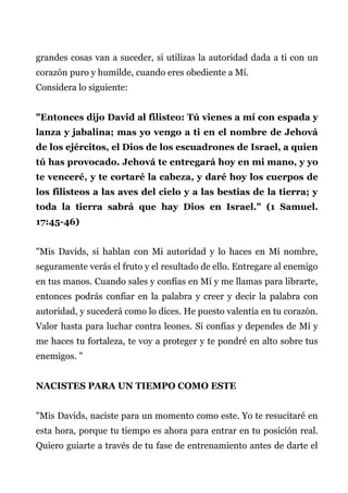 grandes cosas van a suceder, si utilizas la autoridad dada a ti con un
corazón puro y humilde, cuando eres obediente a Mí.
Considera lo siguiente:
"Entonces dijo David al filisteo: Tú vienes a mí con espada y
lanza y jabalina; mas yo vengo a ti en el nombre de Jehová
de los ejércitos, el Dios de los escuadrones de Israel, a quien
tú has provocado. Jehová te entregará hoy en mi mano, y yo
te venceré, y te cortaré la cabeza, y daré hoy los cuerpos de
los filisteos a las aves del cielo y a las bestias de la tierra; y
toda la tierra sabrá que hay Dios en Israel." (1 Samuel.
17:45-46)
"Mis Davids, si hablan con Mi autoridad y lo haces en Mi nombre,
seguramente verás el fruto y el resultado de ello. Entregare al enemigo
en tus manos. Cuando sales y confías en Mí y me llamas para librarte,
entonces podrás confiar en la palabra y creer y decir la palabra con
autoridad, y sucederá como lo dices. He puesto valentía en tu corazón.
Valor hasta para luchar contra leones. Si confías y dependes de Mí y
me haces tu fortaleza, te voy a proteger y te pondré en alto sobre tus
enemigos. "
NACISTES PARA UN TIEMPO COMO ESTE
"Mis Davids, naciste para un momento como este. Yo te resucitaré en
esta hora, porque tu tiempo es ahora para entrar en tu posición real.
Quiero guiarte a través de tu fase de entrenamiento antes de darte el
 