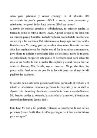 cetro para gobernar y reinar conmigo en el Milenio. ¡El
entrenamiento puede parecer difícil a veces, pero persevera y
esfuérzate, porque el Señor hace que sea difícil ser un rey!
A través de muchas pruebas y tribulaciones, tu carácter tendrá la
forma de cómo se refleja Mi rey David. A pesar de que él me amo con
un corazón puro y humilde, Yo todavía tenía necesidad de enseñarle a
ser un rey a las naciones. Del mismo modo, tengo que entrenar a Mis
Davids ahora. Yo te ungí por rey, muchos años antes. Durante muchos
años has caminado con los Saules con el fin de caminar a tu manera,
pero ahora te dirigiré y conduciré lejos de los Sauls, fuera de tu zona
de comodidad. Porque en este punto es necesario huir para salvar tu
vida, o los Saules te van a matar (tu espíritu y alma). Vas a huir al
desierto. Porque, Mis Davids, voy a comenzar Mi prueba final, tu
preparación final antes de que Yo te levanté para ser el rey de Mi
pueblo y las naciones.
Si decides de no salir de la presencia de Saúl, por miedo al rechazo y el
miedo al abandono, entonces perderás tu herencia y se lo daré a
alguien más. Se serio y obediente cuando Yo te llamo a ser obediente a
Mí. Puedes perder tu reinado, la autoridad y la unción. Y tendrá un
efecto duradero pero (como Saúl).
Elije hoy: Mi voz y Mi perfecta voluntad o escucharas la voz de las
personas (como Saúl). ¡La elección que hagas dará forma a tu futuro
para siempre!”
 