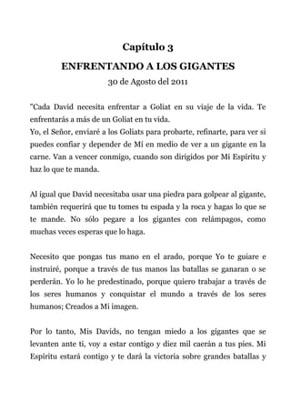 Capítulo 3
ENFRENTANDO A LOS GIGANTES
30 de Agosto del 2011
"Cada David necesita enfrentar a Goliat en su viaje de la vida. Te
enfrentarás a más de un Goliat en tu vida.
Yo, el Señor, enviaré a los Goliats para probarte, refinarte, para ver si
puedes confiar y depender de Mí en medio de ver a un gigante en la
carne. Van a vencer conmigo, cuando son dirigidos por Mi Espíritu y
haz lo que te manda.
Al igual que David necesitaba usar una piedra para golpear al gigante,
también requerirá que tu tomes tu espada y la roca y hagas lo que se
te mande. No sólo pegare a los gigantes con relámpagos, como
muchas veces esperas que lo haga.
Necesito que pongas tus mano en el arado, porque Yo te guiare e
instruiré, porque a través de tus manos las batallas se ganaran o se
perderán. Yo lo he predestinado, porque quiero trabajar a través de
los seres humanos y conquistar el mundo a través de los seres
humanos; Creados a Mi imagen.
Por lo tanto, Mis Davids, no tengan miedo a los gigantes que se
levanten ante ti, voy a estar contigo y diez mil caerán a tus pies. Mi
Espíritu estará contigo y te dará la victoria sobre grandes batallas y
 