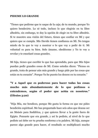 PIDEME LO GRANDE
"Tienes que pedirme que te saque de la caja; de tu mundo, porque Yo
quiero bendecirte. Lo sé todo, incluso lo que elegirás en tu libre
albedrío, sin embargo, te doy la opción de elegir en tu libre albedrío.
Si te muestro una visión del futuro, tienes que confiar en Mí y que
quiero que se cumpla. Mís Davids tienen confianza en Mí. No tengas
miedo de lo que te voy a mostrar o lo que voy a pedir de ti. Mi
voluntad es para tu bien. Solo ámame, obedéceme y Yo te voy a
revelar y te enseñaré cosas grandes.
Mi hija, tienes que escribir lo que has aprendido, para que Mis hijos
puedan pedir grandes cosas de Mí. Como ustedes dicen: "Piensa en
grande, trata de pensar aún más grande y luego pide por las cosas que
están en tu corazón". Porque Yo he puesto los deseos en tu corazón."
"Y a Aquel que es poderoso para hacer todas las cosas
mucho más abundantemente de lo que pedimos o
entendemos, según el poder que actúa en nosotros."
(Efesios 3:20)
"Hija Mía, me bendices, porque Me gusta la forma en que me pides
bendición espiritual. Me has preguntado hace seis años que deseas ser
un Moisés para Sudáfrica, y que quieres llevar a la gente fuera de
Egipto. Pensaste que era grande, y así lo pediste, al nivel de lo que
pediste así debe ser tu prueba conforma a tu palabra. Mi hija, aunque
parece algo grande para hacer, el resultado se multiplicará mucho
 